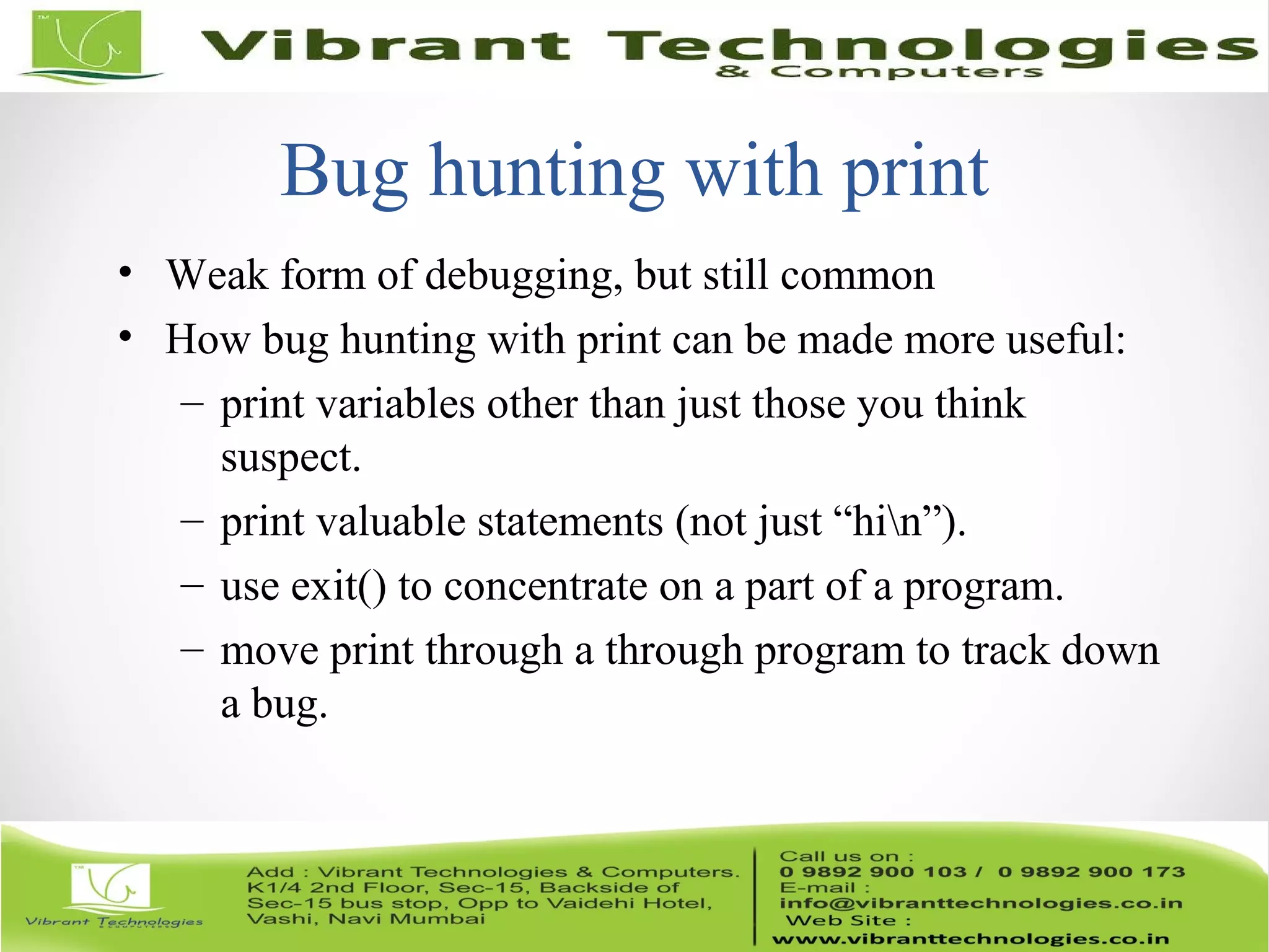 Bug hunting with print • Weak form of debugging, but still common • How bug hunting with print can be made more useful: – print variables other than just those you think suspect. – print valuable statements (not just “hin”). – use exit() to concentrate on a part of a program. – move print through a through program to track down a bug. 