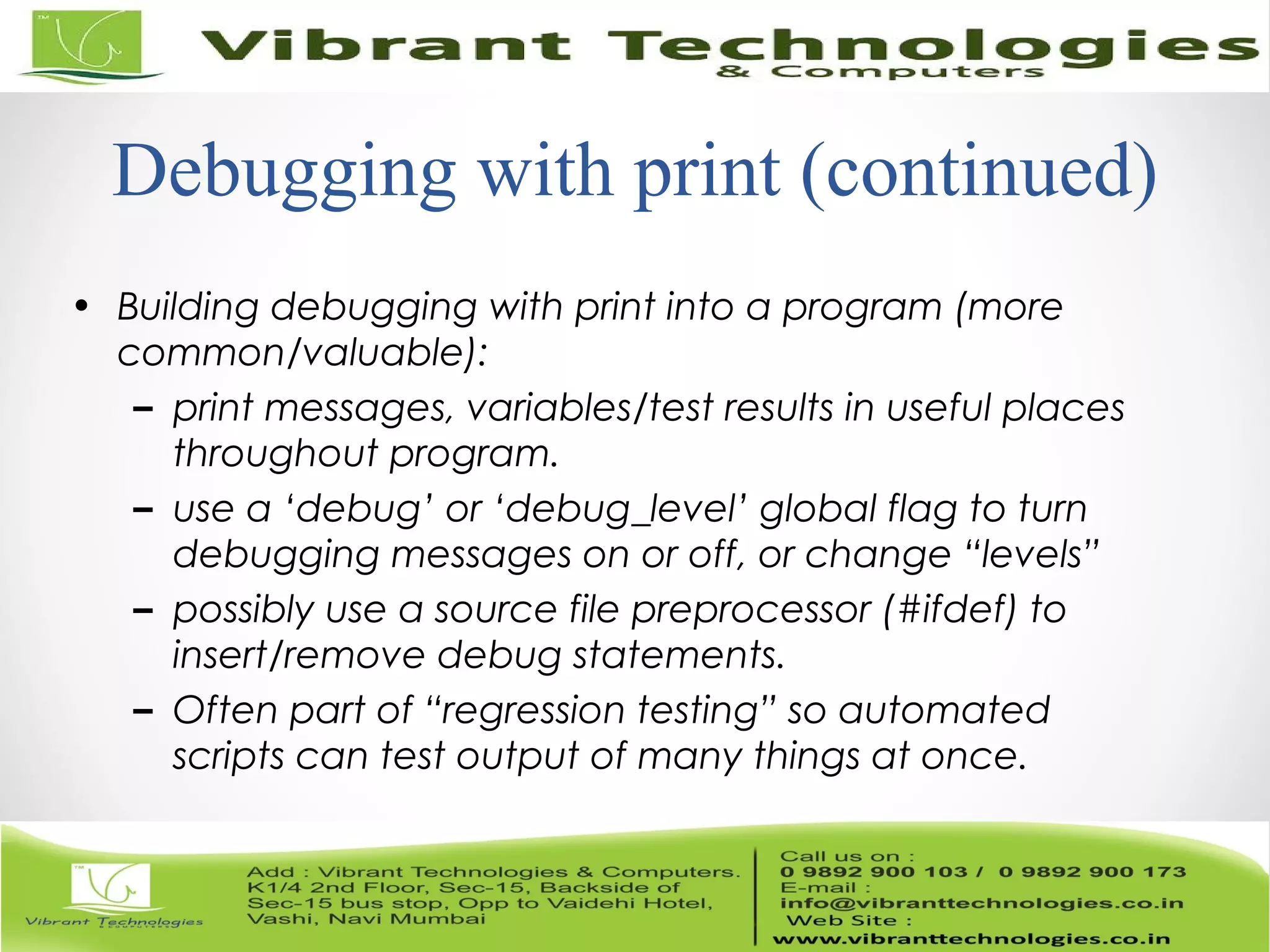 Debugging with print (continued) • Building debugging with print into a program (more common/valuable): – print messages, variables/test results in useful places throughout program. – use a ‘debug’ or ‘debug_level’ global flag to turn debugging messages on or off, or change “levels” – possibly use a source file preprocessor (#ifdef) to insert/remove debug statements. – Often part of “regression testing” so automated scripts can test output of many things at once. 