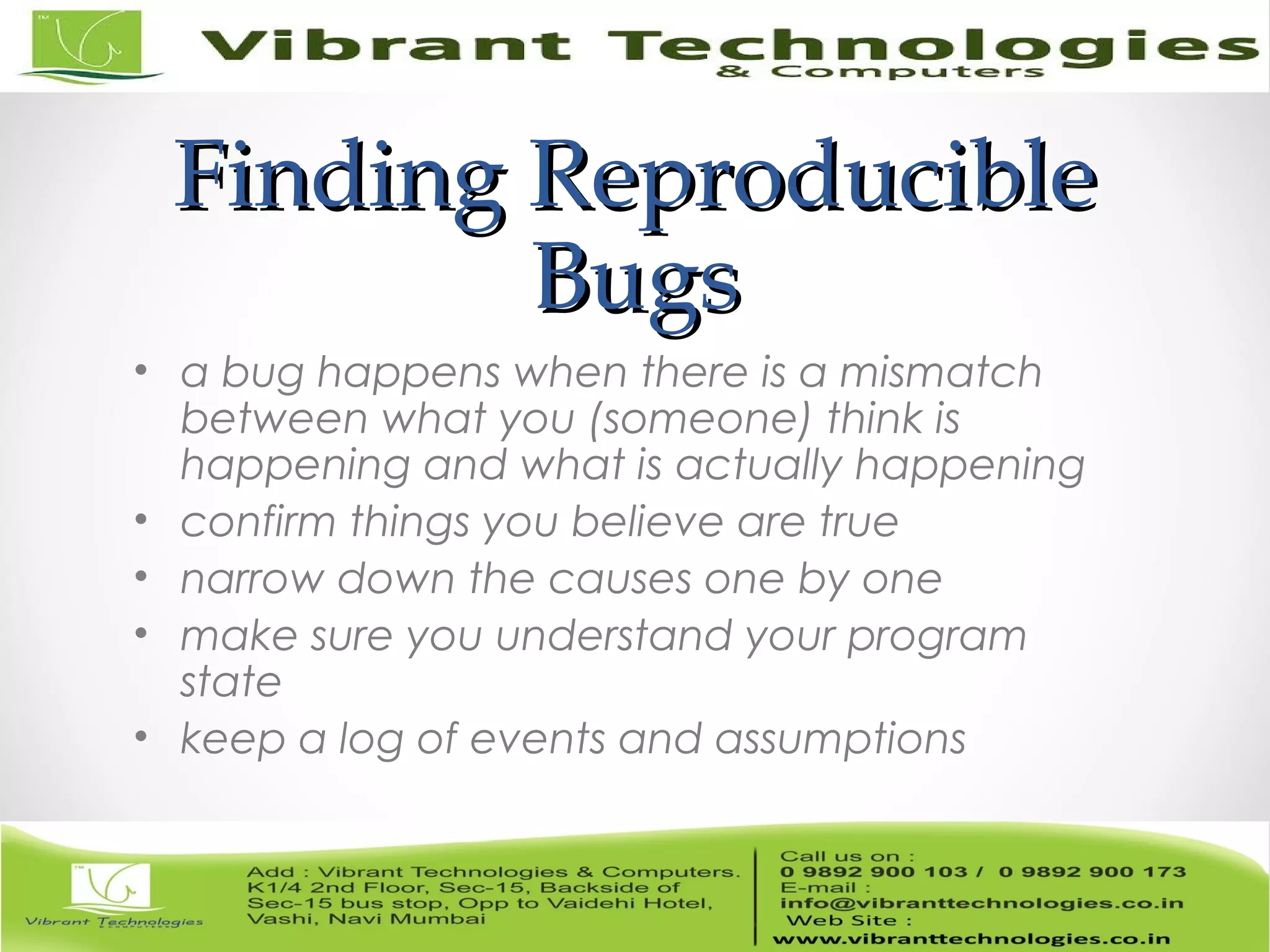 Finding ReproducibleFinding Reproducible BugsBugs • a bug happens when there is a mismatch between what you (someone) think is happening and what is actually happening • confirm things you believe are true • narrow down the causes one by one • make sure you understand your program state • keep a log of events and assumptions 