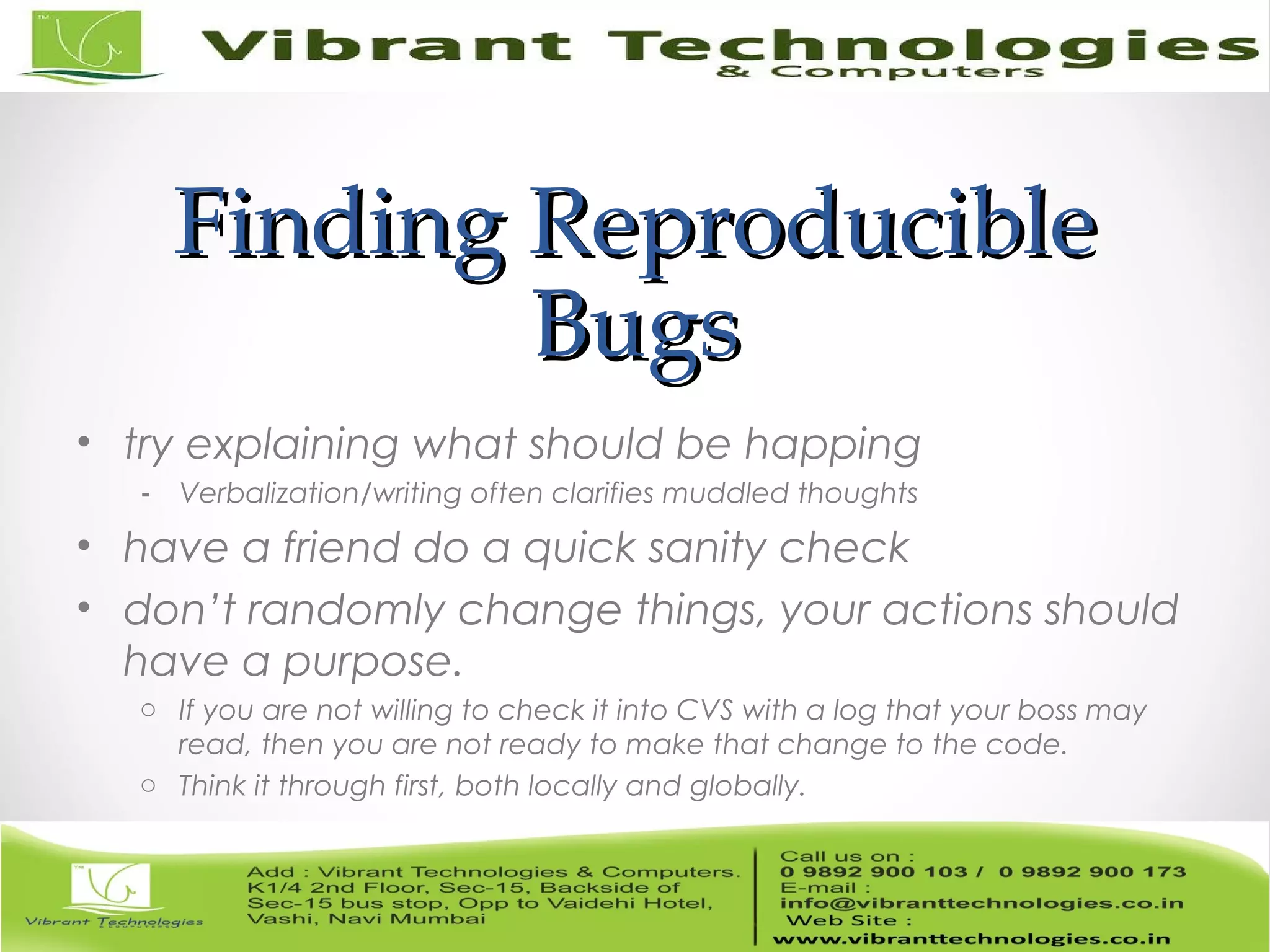 Finding ReproducibleFinding Reproducible BugsBugs • try explaining what should be happing - Verbalization/writing often clarifies muddled thoughts • have a friend do a quick sanity check • don’t randomly change things, your actions should have a purpose. o If you are not willing to check it into CVS with a log that your boss may read, then you are not ready to make that change to the code. o Think it through first, both locally and globally. 