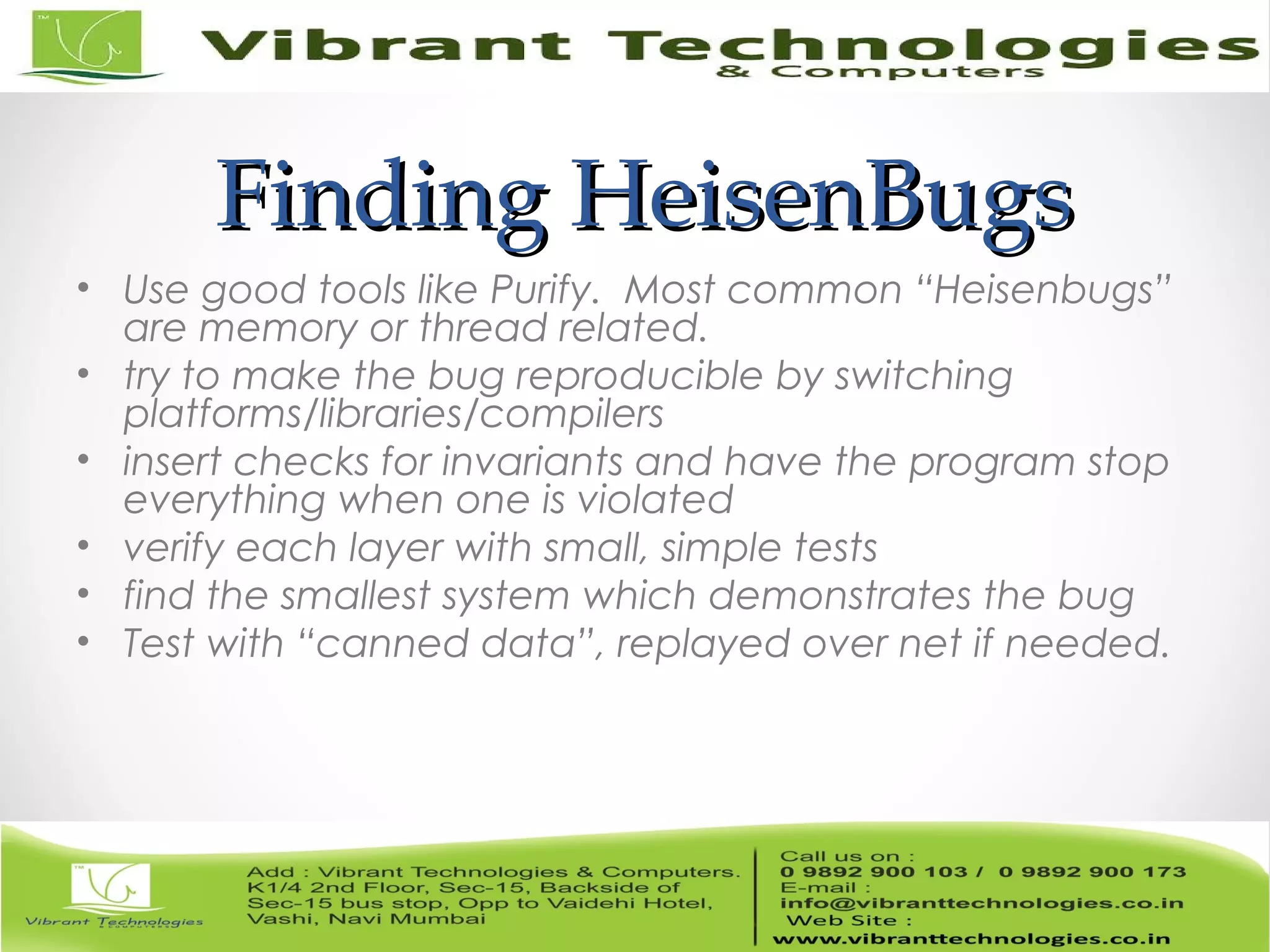 Finding HeisenBugsFinding HeisenBugs • Use good tools like Purify. Most common “Heisenbugs” are memory or thread related. • try to make the bug reproducible by switching platforms/libraries/compilers • insert checks for invariants and have the program stop everything when one is violated • verify each layer with small, simple tests • find the smallest system which demonstrates the bug • Test with “canned data”, replayed over net if needed. 