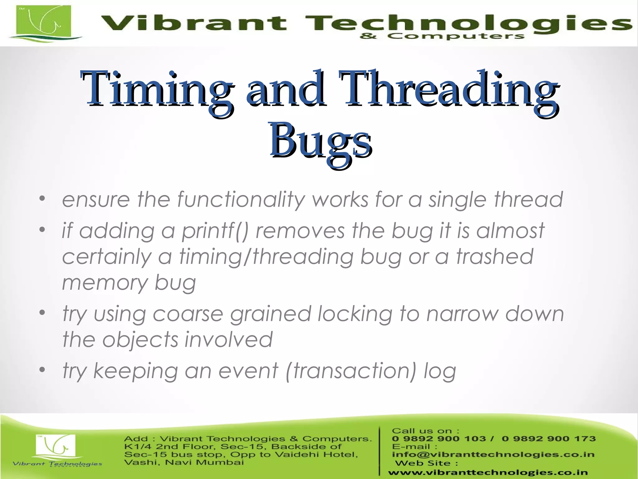 Timing and ThreadingTiming and Threading BugsBugs • ensure the functionality works for a single thread • if adding a printf() removes the bug it is almost certainly a timing/threading bug or a trashed memory bug • try using coarse grained locking to narrow down the objects involved • try keeping an event (transaction) log 