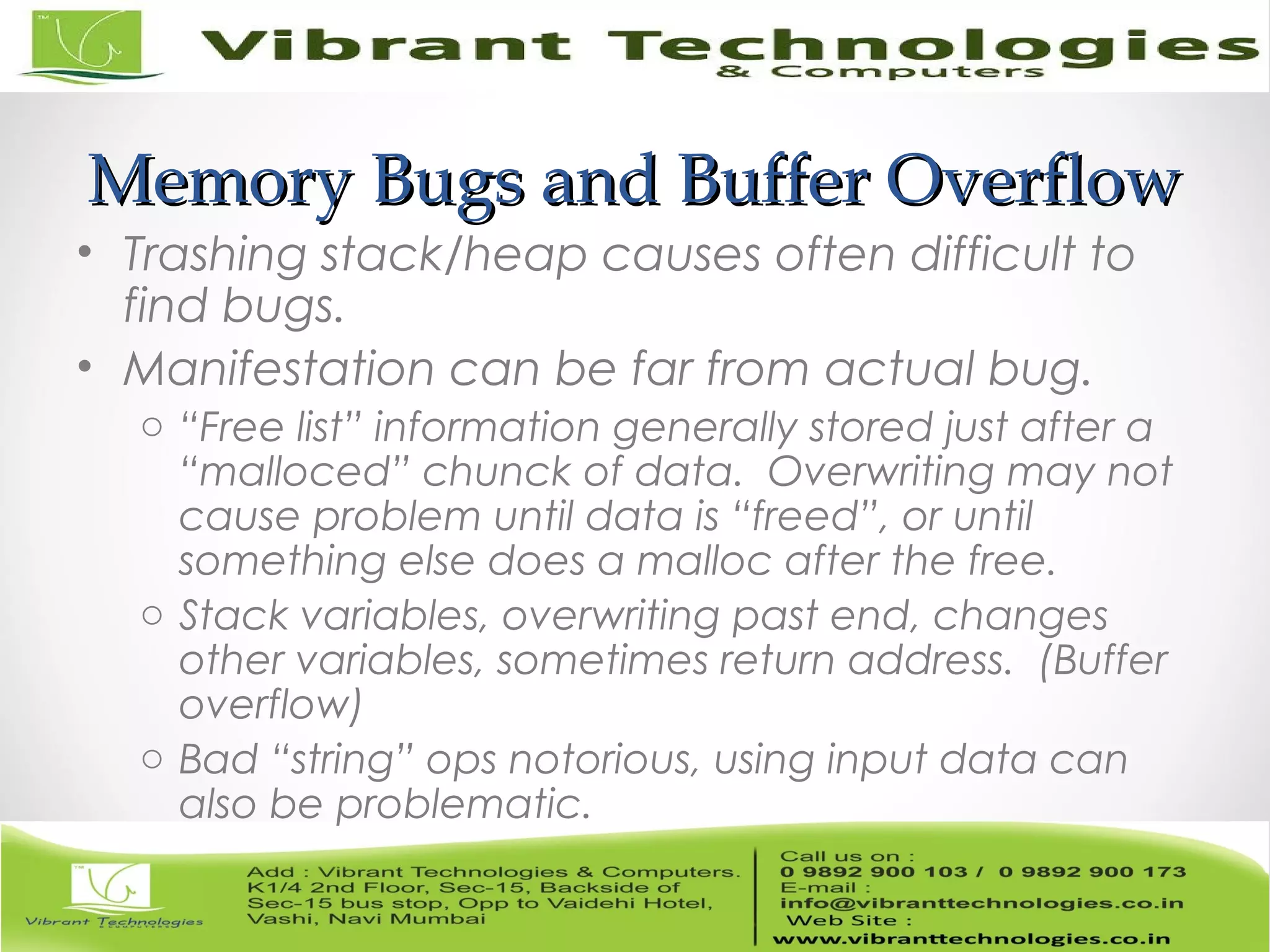 Memory Bugs and Buffer OverflowMemory Bugs and Buffer Overflow • Trashing stack/heap causes often difficult to find bugs. • Manifestation can be far from actual bug. o “Free list” information generally stored just after a “malloced” chunck of data. Overwriting may not cause problem until data is “freed”, or until something else does a malloc after the free. o Stack variables, overwriting past end, changes other variables, sometimes return address. (Buffer overflow) o Bad “string” ops notorious, using input data can also be problematic. 