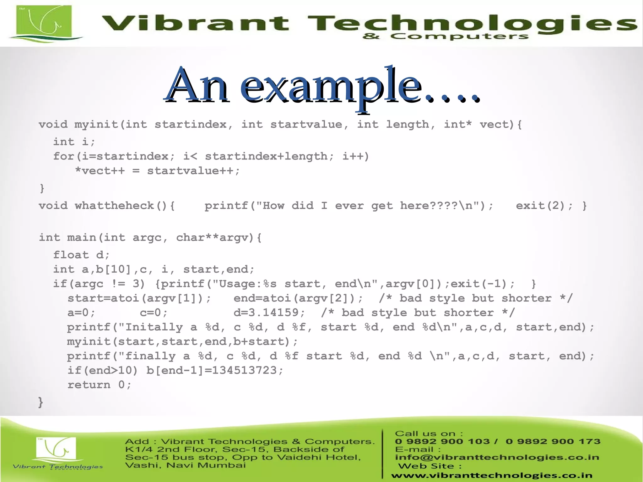 An example….An example…. void myinit(int startindex, int startvalue, int length, int* vect){ int i; for(i=startindex; i< startindex+length; i++) *vect++ = startvalue++; } void whattheheck(){ printf("How did I ever get here????n"); exit(2); } int main(int argc, char**argv){ float d; int a,b[10],c, i, start,end; if(argc != 3) {printf("Usage:%s start, endn",argv[0]);exit(-1); } start=atoi(argv[1]); end=atoi(argv[2]); /* bad style but shorter */ a=0; c=0; d=3.14159; /* bad style but shorter */ printf("Initally a %d, c %d, d %f, start %d, end %dn",a,c,d, start,end); myinit(start,start,end,b+start); printf("finally a %d, c %d, d %f start %d, end %d n",a,c,d, start, end); if(end>10) b[end-1]=134513723; return 0; } 