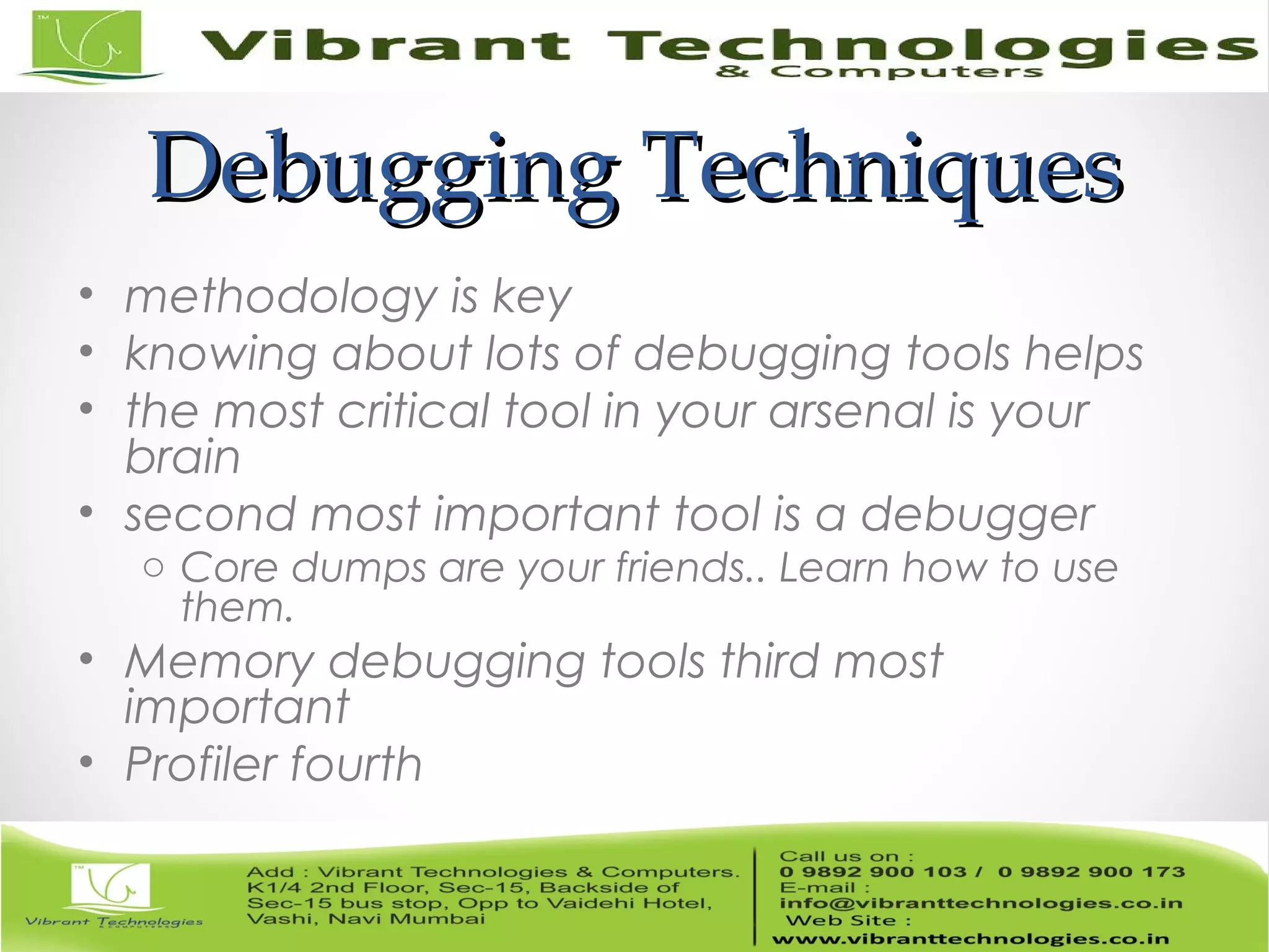 Debugging TechniquesDebugging Techniques • methodology is key • knowing about lots of debugging tools helps • the most critical tool in your arsenal is your brain • second most important tool is a debugger o Core dumps are your friends.. Learn how to use them. • Memory debugging tools third most important • Profiler fourth 