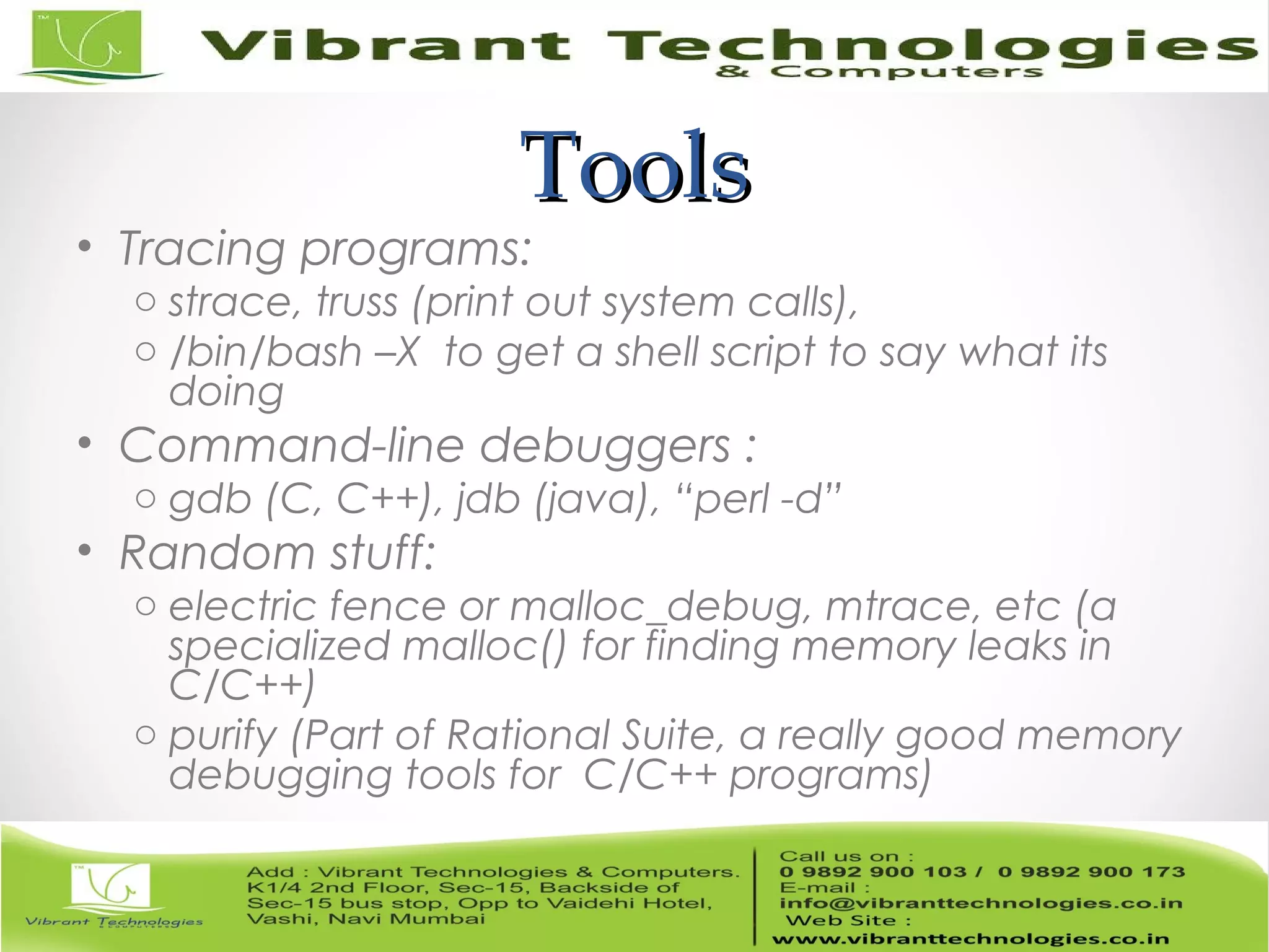 ToolsTools • Tracing programs: o strace, truss (print out system calls), o /bin/bash –X to get a shell script to say what its doing • Command-line debuggers : o gdb (C, C++), jdb (java), “perl -d” • Random stuff: o electric fence or malloc_debug, mtrace, etc (a specialized malloc() for finding memory leaks in C/C++) o purify (Part of Rational Suite, a really good memory debugging tools for C/C++ programs) 