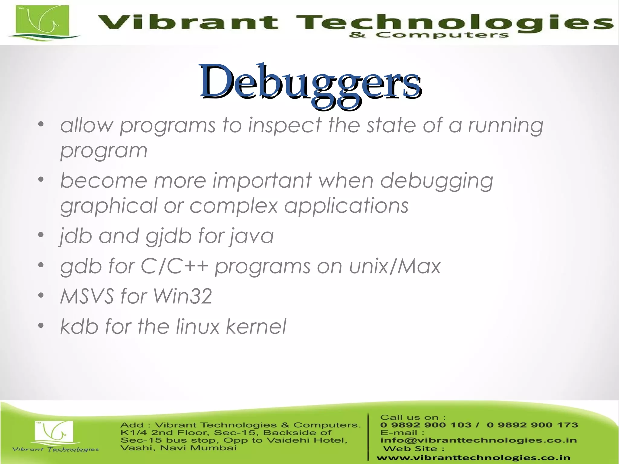 DebuggersDebuggers • allow programs to inspect the state of a running program • become more important when debugging graphical or complex applications • jdb and gjdb for java • gdb for C/C++ programs on unix/Max • MSVS for Win32 • kdb for the linux kernel 