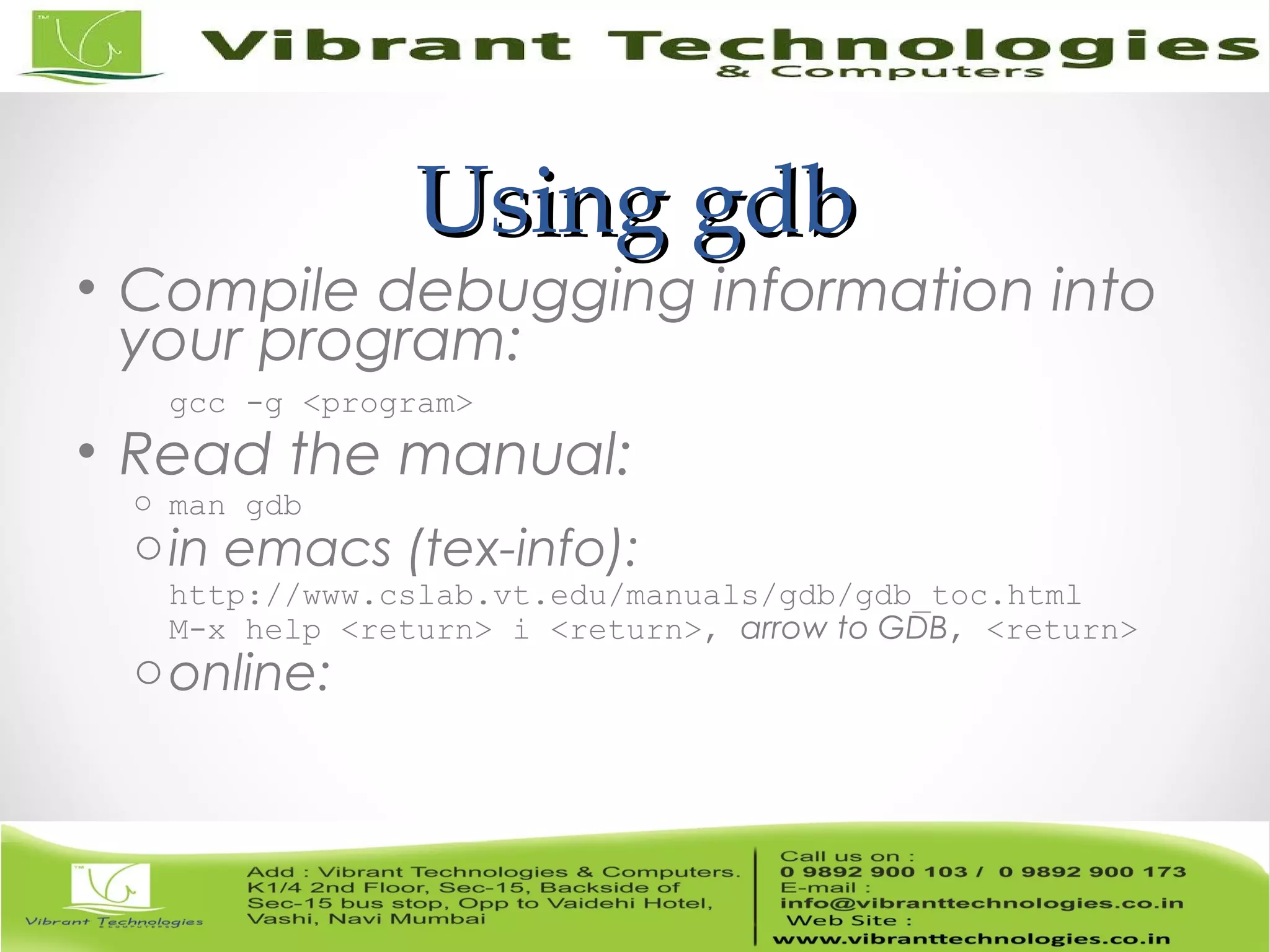 Using gdbUsing gdb • Compile debugging information into your program: gcc -g <program> • Read the manual: o man gdb oin emacs (tex-info): http://www.cslab.vt.edu/manuals/gdb/gdb_toc.html M-x help <return> i <return>, arrow to GDB, <return> oonline: 