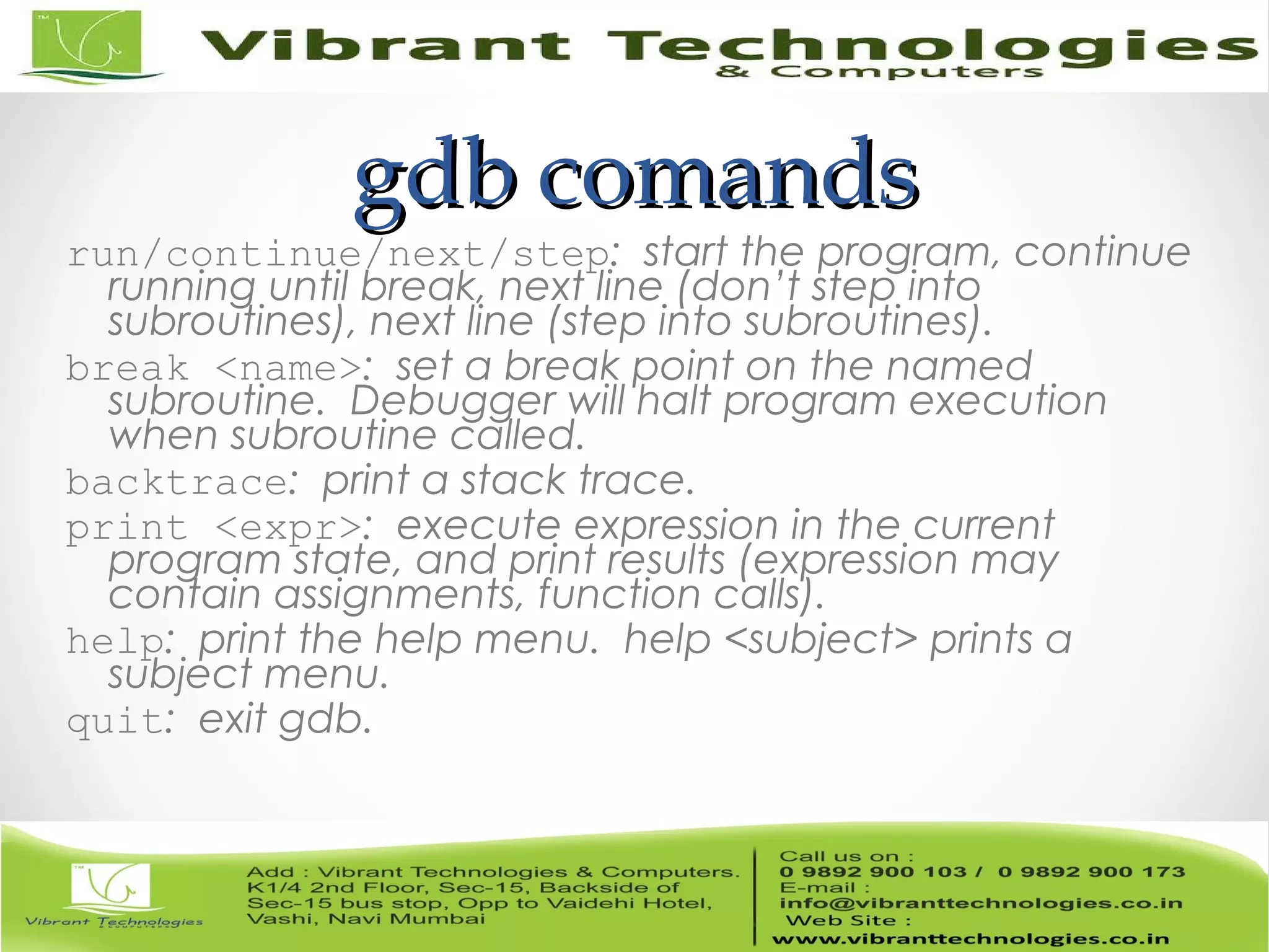 gdb comandsgdb comands run/continue/next/step: start the program, continue running until break, next line (don’t step into subroutines), next line (step into subroutines). break <name>: set a break point on the named subroutine. Debugger will halt program execution when subroutine called. backtrace: print a stack trace. print <expr>: execute expression in the current program state, and print results (expression may contain assignments, function calls). help: print the help menu. help <subject> prints a subject menu. quit: exit gdb. 