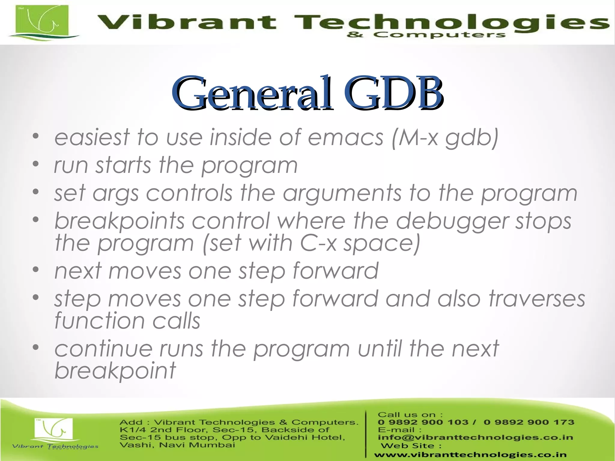 General GDBGeneral GDB • easiest to use inside of emacs (M-x gdb) • run starts the program • set args controls the arguments to the program • breakpoints control where the debugger stops the program (set with C-x space) • next moves one step forward • step moves one step forward and also traverses function calls • continue runs the program until the next breakpoint 
