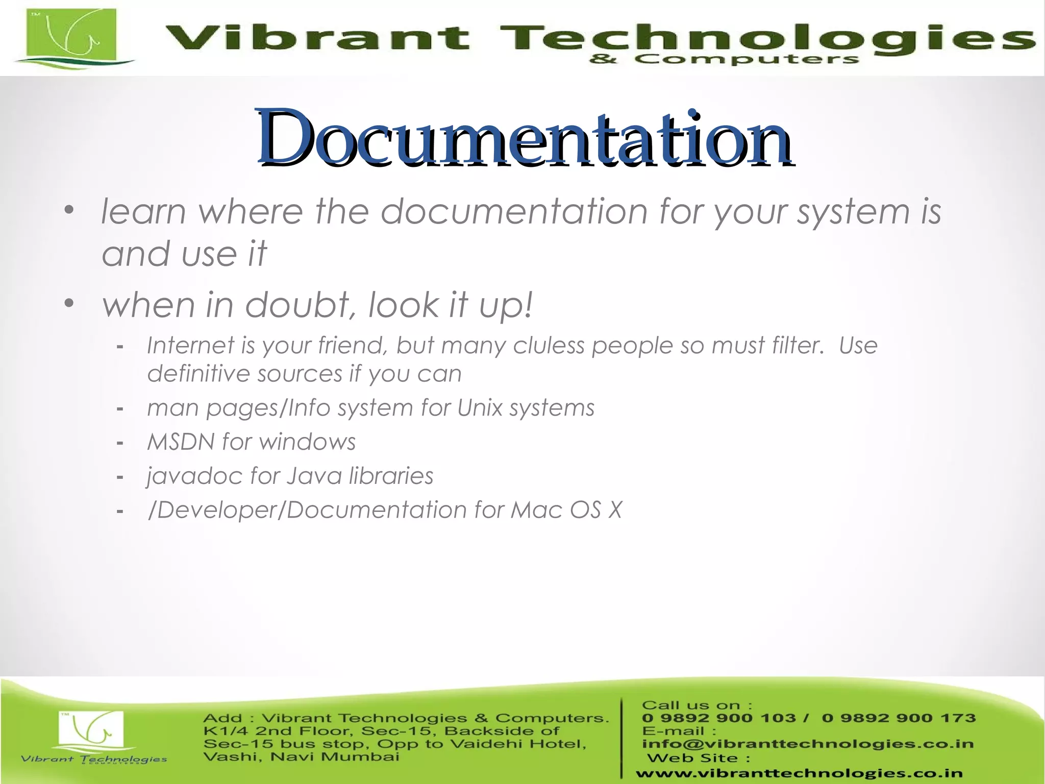 DocumentationDocumentation • learn where the documentation for your system is and use it • when in doubt, look it up! - Internet is your friend, but many cluless people so must filter. Use definitive sources if you can - man pages/Info system for Unix systems - MSDN for windows - javadoc for Java libraries - /Developer/Documentation for Mac OS X 