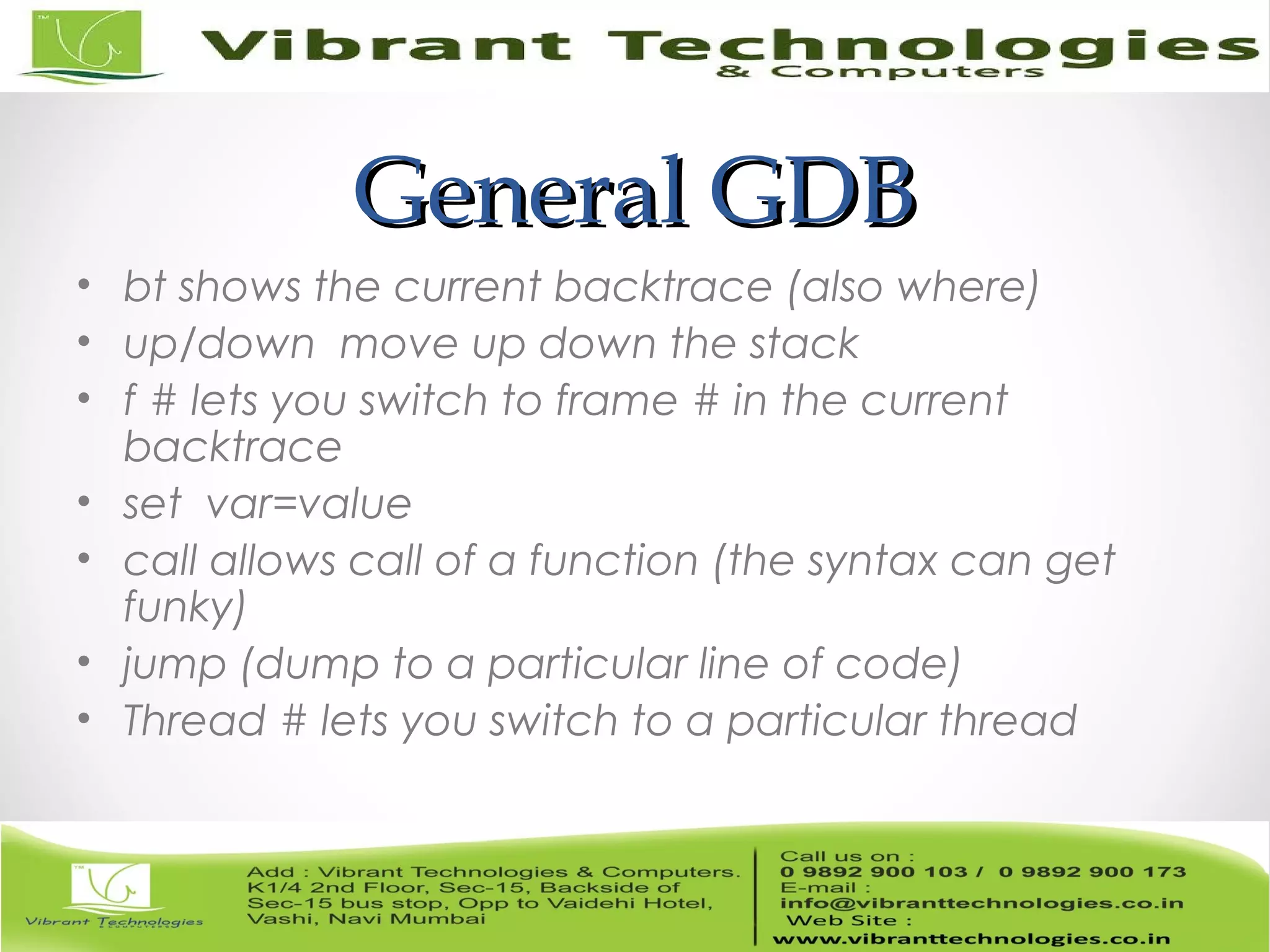 General GDBGeneral GDB • bt shows the current backtrace (also where) • up/down move up down the stack • f # lets you switch to frame # in the current backtrace • set var=value • call allows call of a function (the syntax can get funky) • jump (dump to a particular line of code) • Thread # lets you switch to a particular thread 