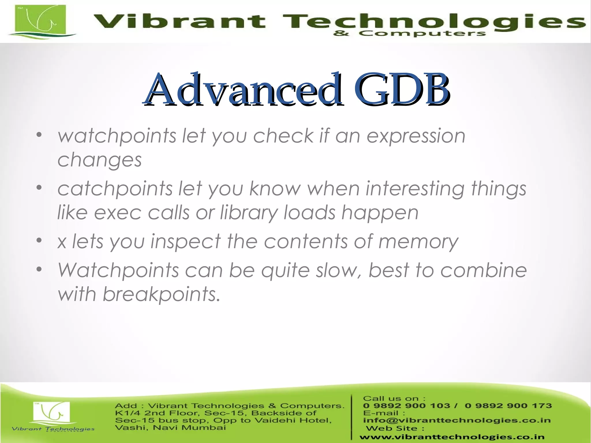 Advanced GDBAdvanced GDB • watchpoints let you check if an expression changes • catchpoints let you know when interesting things like exec calls or library loads happen • x lets you inspect the contents of memory • Watchpoints can be quite slow, best to combine with breakpoints. 
