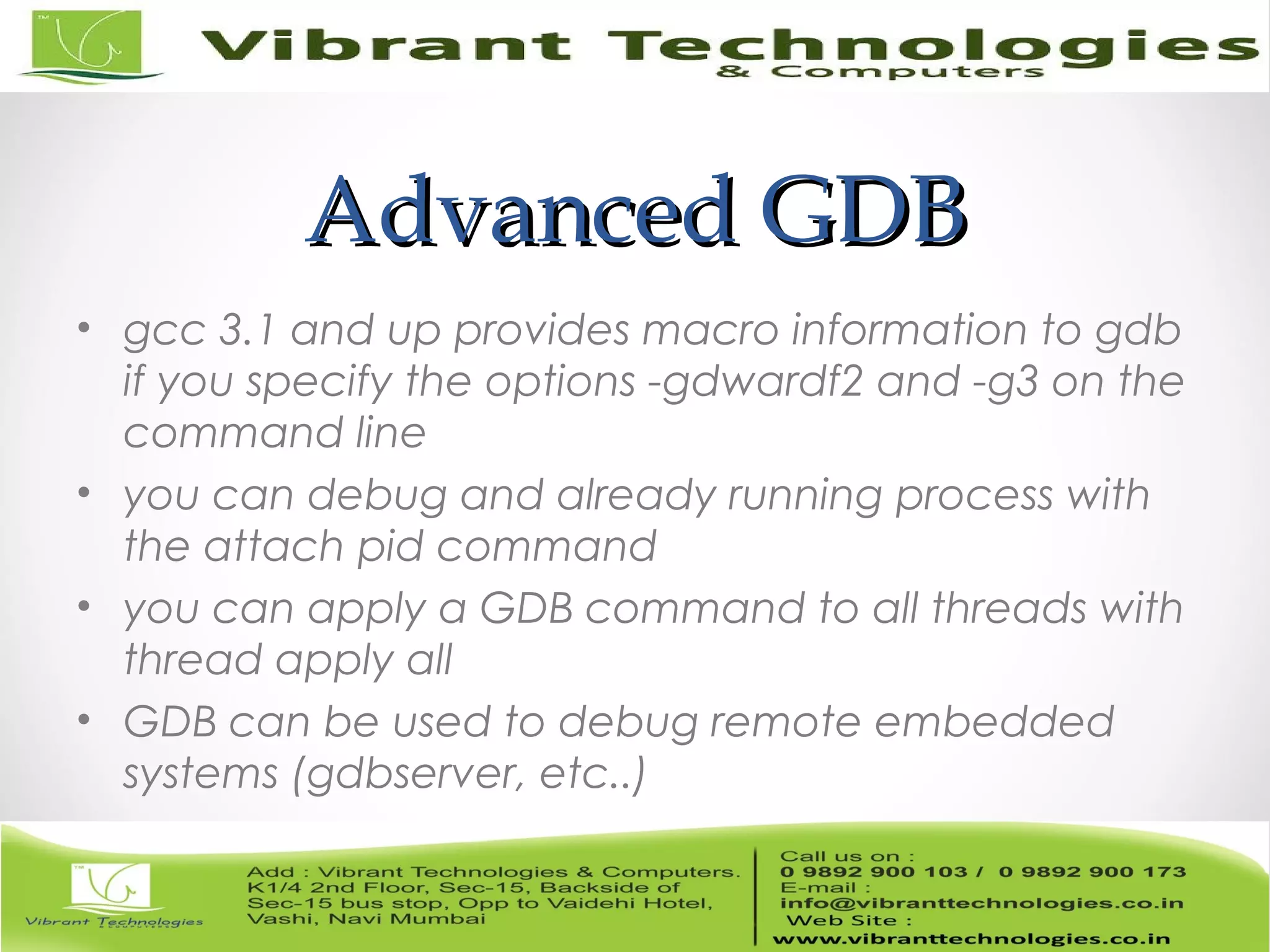 Advanced GDBAdvanced GDB • gcc 3.1 and up provides macro information to gdb if you specify the options -gdwardf2 and -g3 on the command line • you can debug and already running process with the attach pid command • you can apply a GDB command to all threads with thread apply all • GDB can be used to debug remote embedded systems (gdbserver, etc..) 