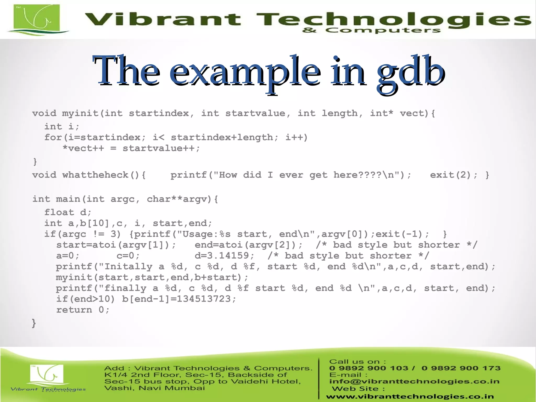 The example in gdbThe example in gdb void myinit(int startindex, int startvalue, int length, int* vect){ int i; for(i=startindex; i< startindex+length; i++) *vect++ = startvalue++; } void whattheheck(){ printf("How did I ever get here????n"); exit(2); } int main(int argc, char**argv){ float d; int a,b[10],c, i, start,end; if(argc != 3) {printf("Usage:%s start, endn",argv[0]);exit(-1); } start=atoi(argv[1]); end=atoi(argv[2]); /* bad style but shorter */ a=0; c=0; d=3.14159; /* bad style but shorter */ printf("Initally a %d, c %d, d %f, start %d, end %dn",a,c,d, start,end); myinit(start,start,end,b+start); printf("finally a %d, c %d, d %f start %d, end %d n",a,c,d, start, end); if(end>10) b[end-1]=134513723; return 0; } 