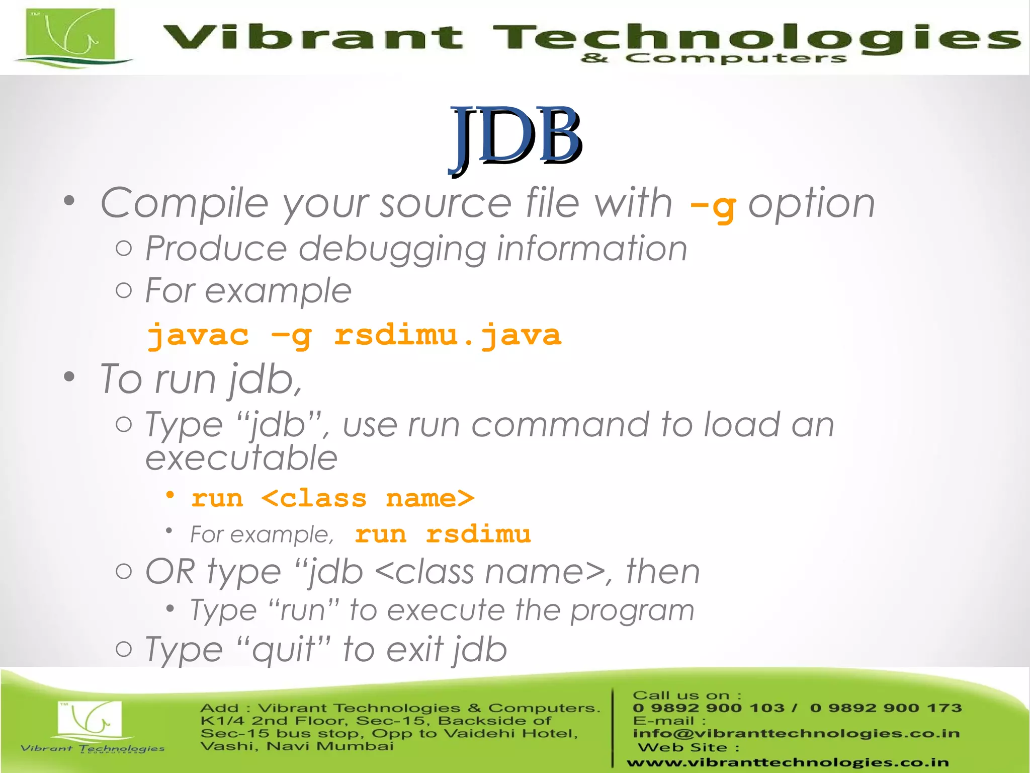 JDBJDB • Compile your source file with -g option o Produce debugging information o For example javac –g rsdimu.java • To run jdb, o Type “jdb”, use run command to load an executable • run <class name> • For example, run rsdimu o OR type “jdb <class name>, then • Type “run” to execute the program o Type “quit” to exit jdb 