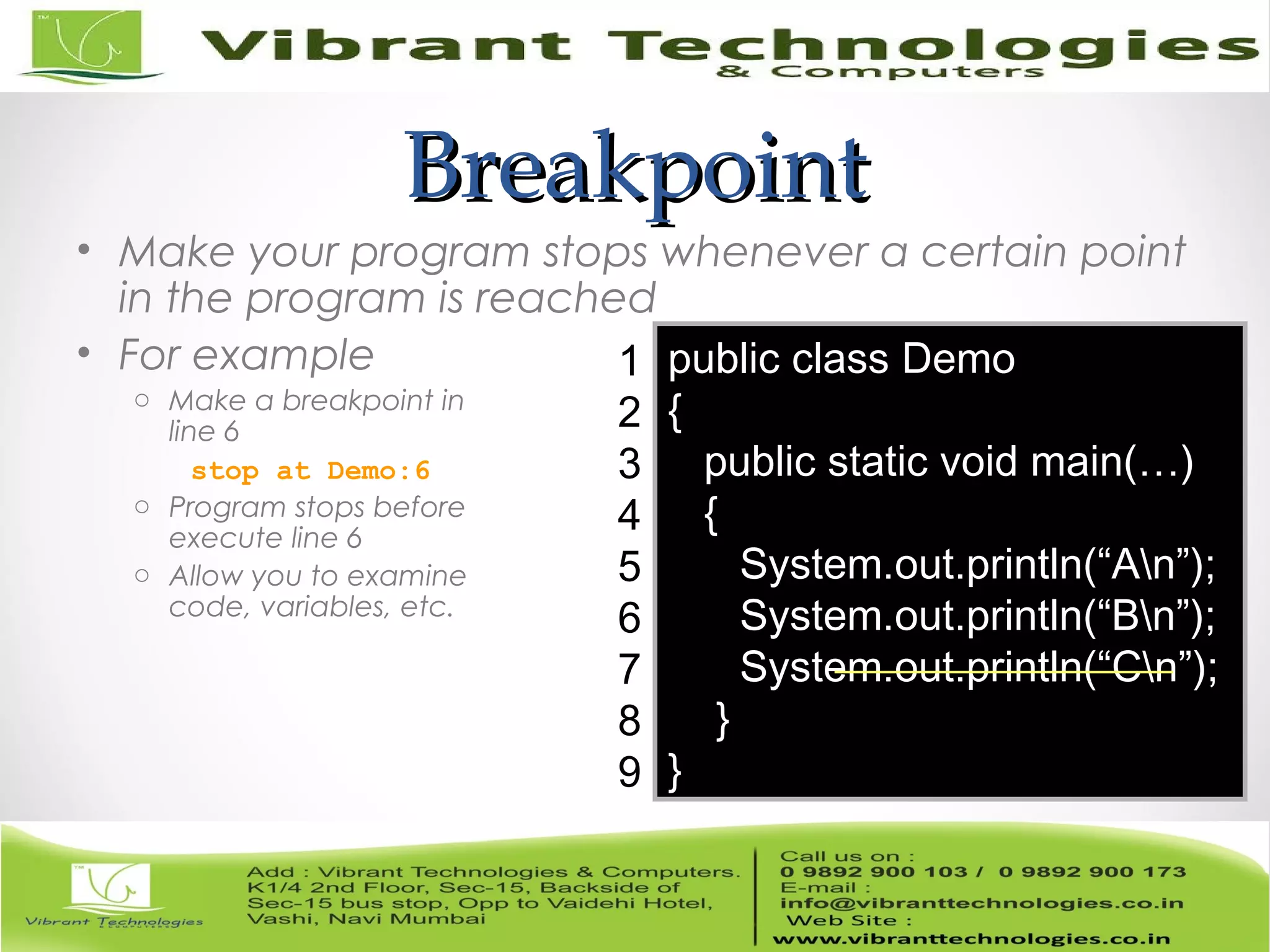 BreakpointBreakpoint • Make your program stops whenever a certain point in the program is reached • For example o Make a breakpoint in line 6 stop at Demo:6 o Program stops before execute line 6 o Allow you to examine code, variables, etc. public class Demo { public static void main(…) { System.out.println(“An”); System.out.println(“Bn”); System.out.println(“Cn”); } } 1 2 3 4 5 6 7 8 9 