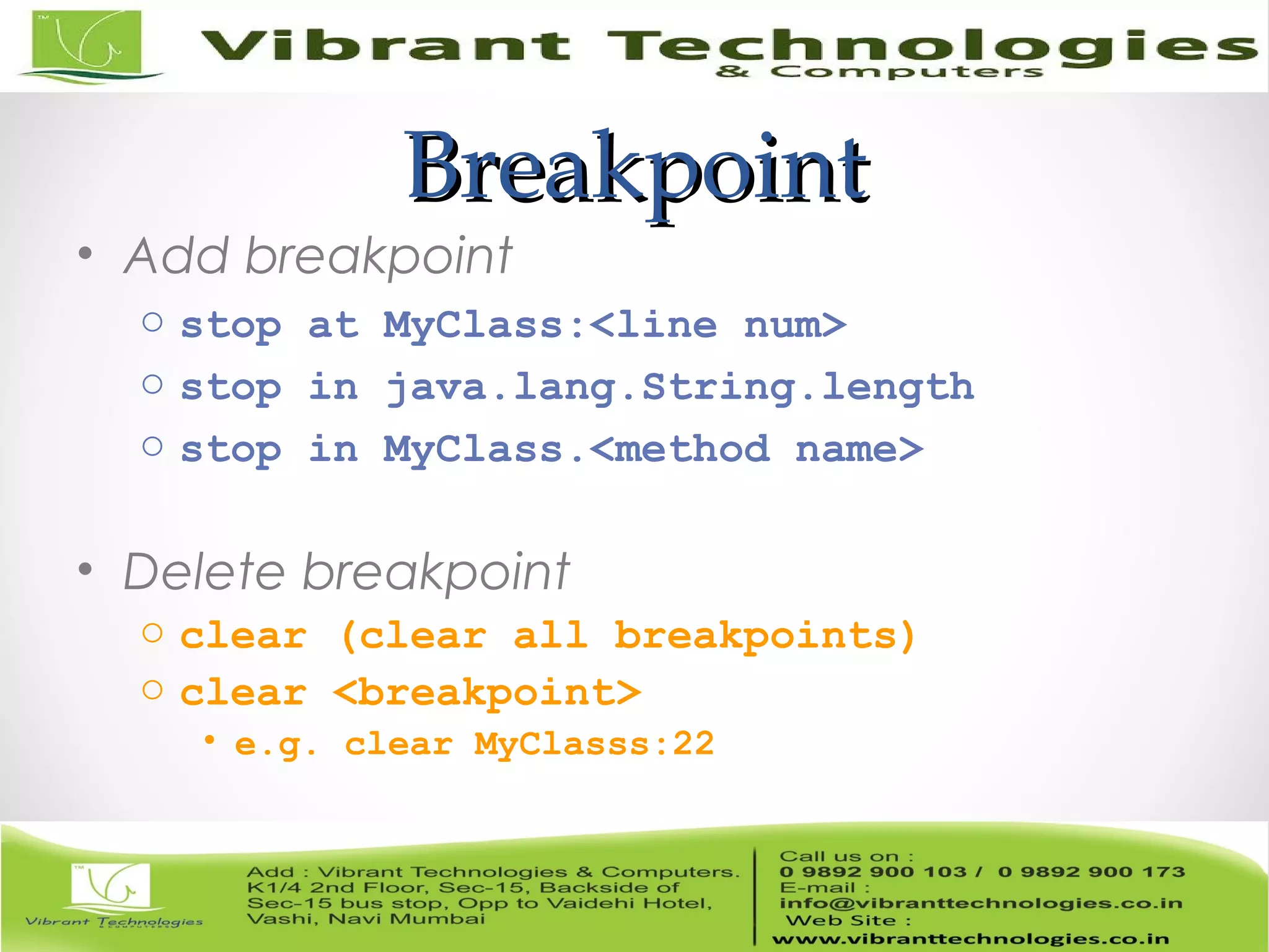 BreakpointBreakpoint • Add breakpoint o stop at MyClass:<line num> o stop in java.lang.String.length o stop in MyClass.<method name> • Delete breakpoint o clear (clear all breakpoints) o clear <breakpoint> • e.g. clear MyClasss:22 