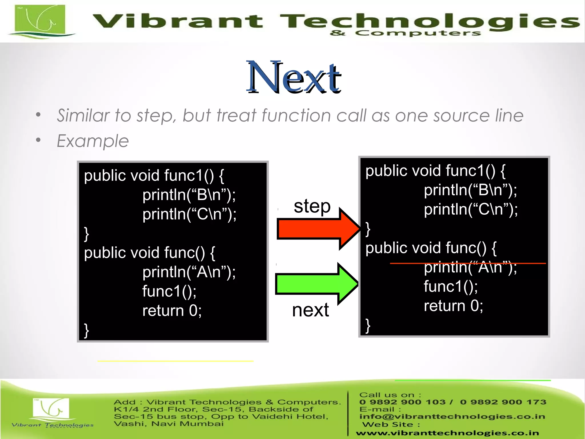 NextNext • Similar to step, but treat function call as one source line • Example next public void func1() { println(“Bn”); println(“Cn”); } public void func() { println(“An”); func1(); return 0; } public void func1() { println(“Bn”); println(“Cn”); } public void func() { println(“An”); func1(); return 0; } step 