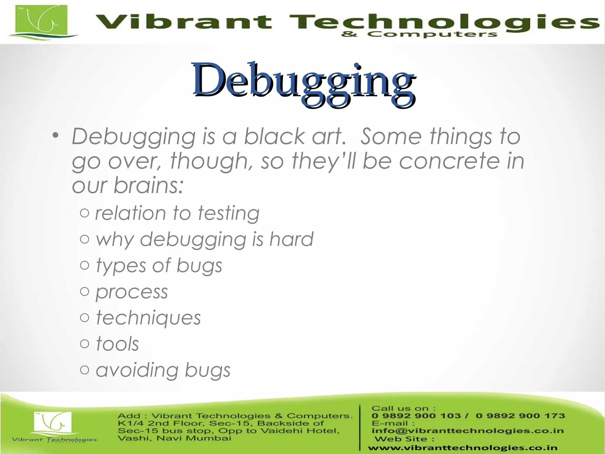 DebuggingDebugging • Debugging is a black art. Some things to go over, though, so they’ll be concrete in our brains: o relation to testing o why debugging is hard o types of bugs o process o techniques o tools o avoiding bugs 