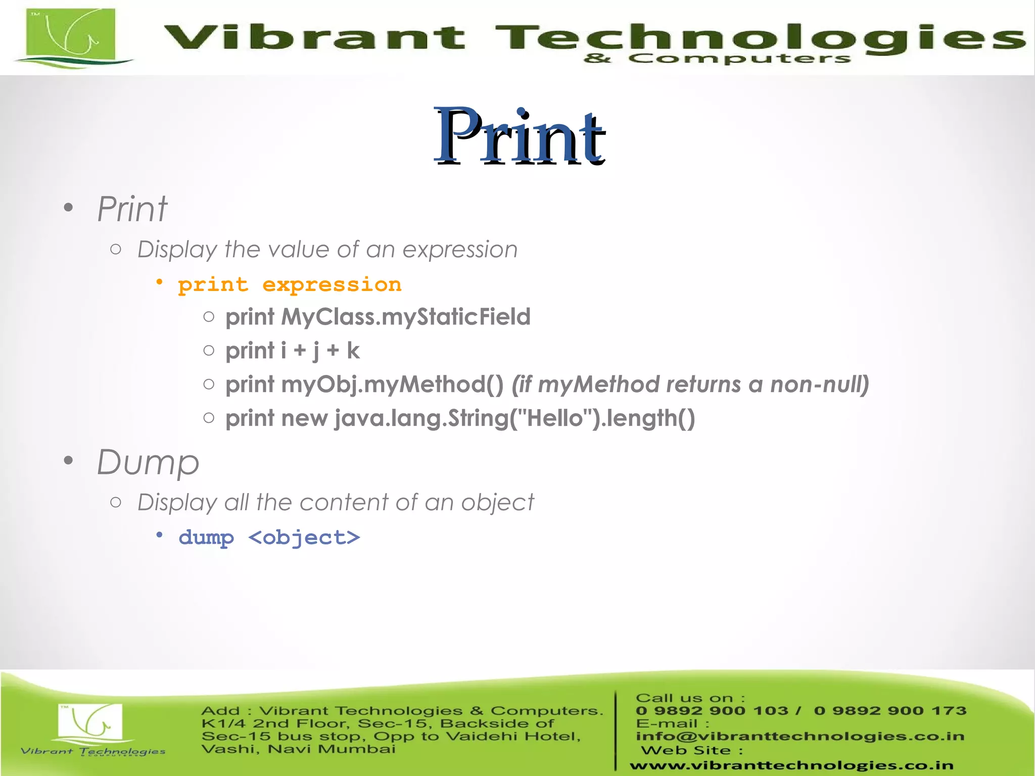 PrintPrint • Print o Display the value of an expression • print expression o print MyClass.myStaticField o print i + j + k o print myObj.myMethod() (if myMethod returns a non-null) o print new java.lang.String("Hello").length() • Dump o Display all the content of an object • dump <object> 