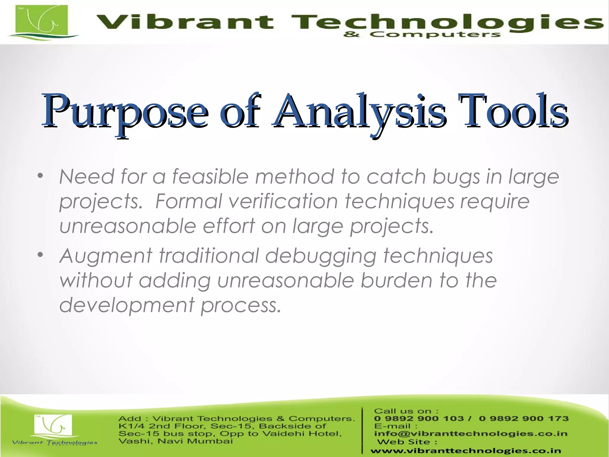 Purpose of Analysis ToolsPurpose of Analysis Tools • Need for a feasible method to catch bugs in large projects. Formal verification techniques require unreasonable effort on large projects. • Augment traditional debugging techniques without adding unreasonable burden to the development process. 