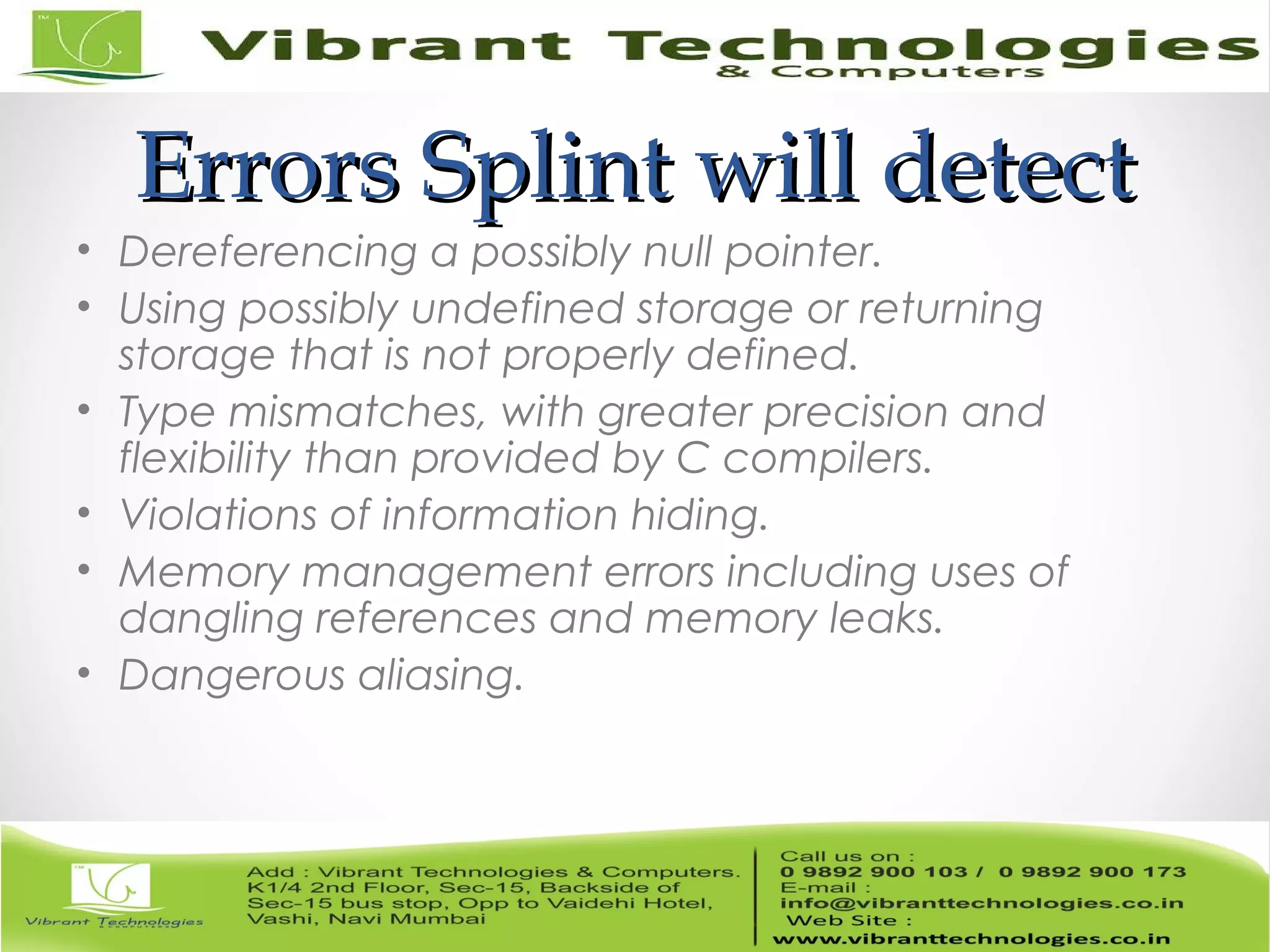 Errors Splint will detectErrors Splint will detect • Dereferencing a possibly null pointer. • Using possibly undefined storage or returning storage that is not properly defined. • Type mismatches, with greater precision and flexibility than provided by C compilers. • Violations of information hiding. • Memory management errors including uses of dangling references and memory leaks. • Dangerous aliasing. 