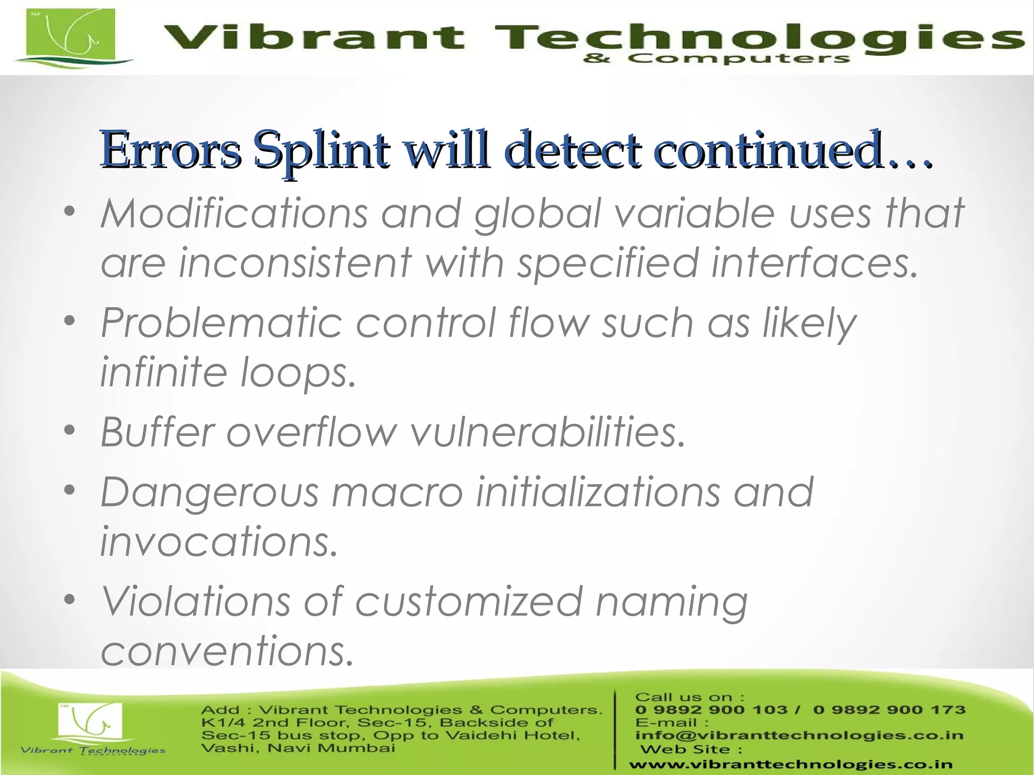 Errors Splint will detect continued…Errors Splint will detect continued… • Modifications and global variable uses that are inconsistent with specified interfaces. • Problematic control flow such as likely infinite loops. • Buffer overflow vulnerabilities. • Dangerous macro initializations and invocations. • Violations of customized naming conventions. 