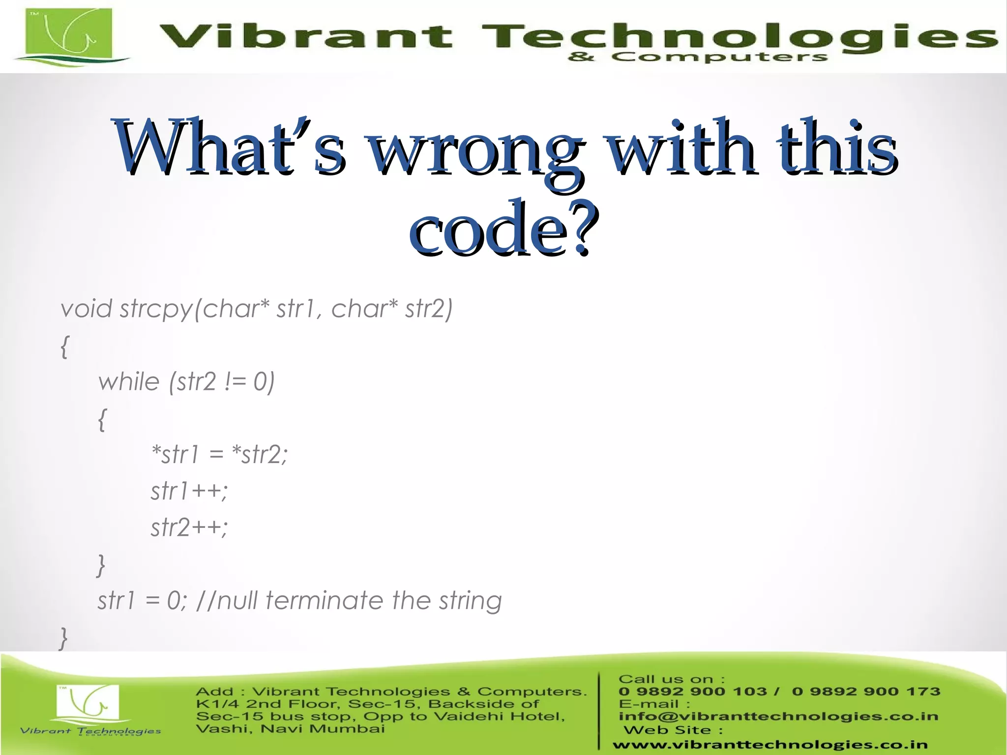 What’s wrong with thisWhat’s wrong with this code?code? void strcpy(char* str1, char* str2) { while (str2 != 0) { *str1 = *str2; str1++; str2++; } str1 = 0; //null terminate the string } 
