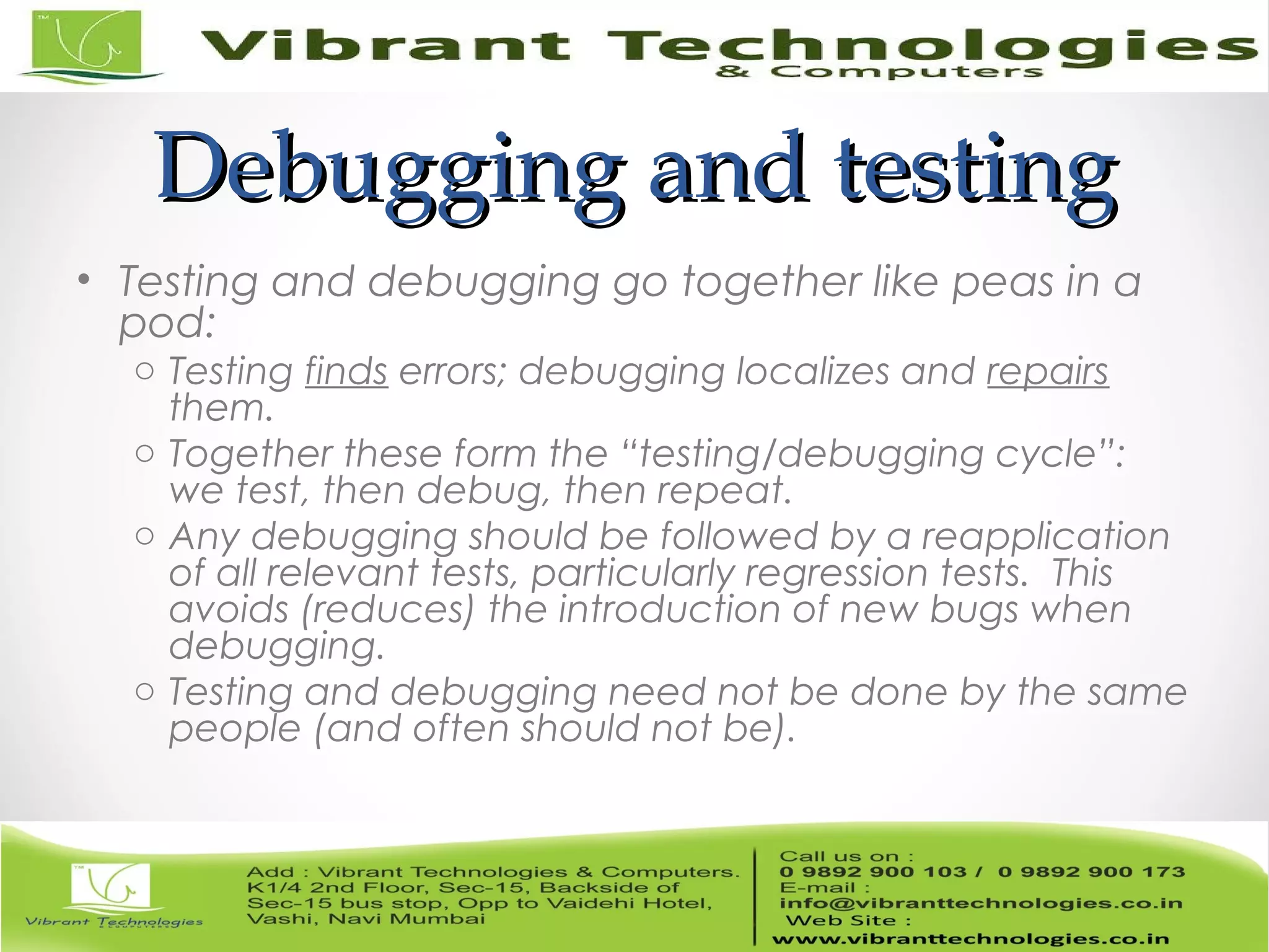 Debugging and testingDebugging and testing • Testing and debugging go together like peas in a pod: o Testing finds errors; debugging localizes and repairs them. o Together these form the “testing/debugging cycle”: we test, then debug, then repeat. o Any debugging should be followed by a reapplication of all relevant tests, particularly regression tests. This avoids (reduces) the introduction of new bugs when debugging. o Testing and debugging need not be done by the same people (and often should not be). 