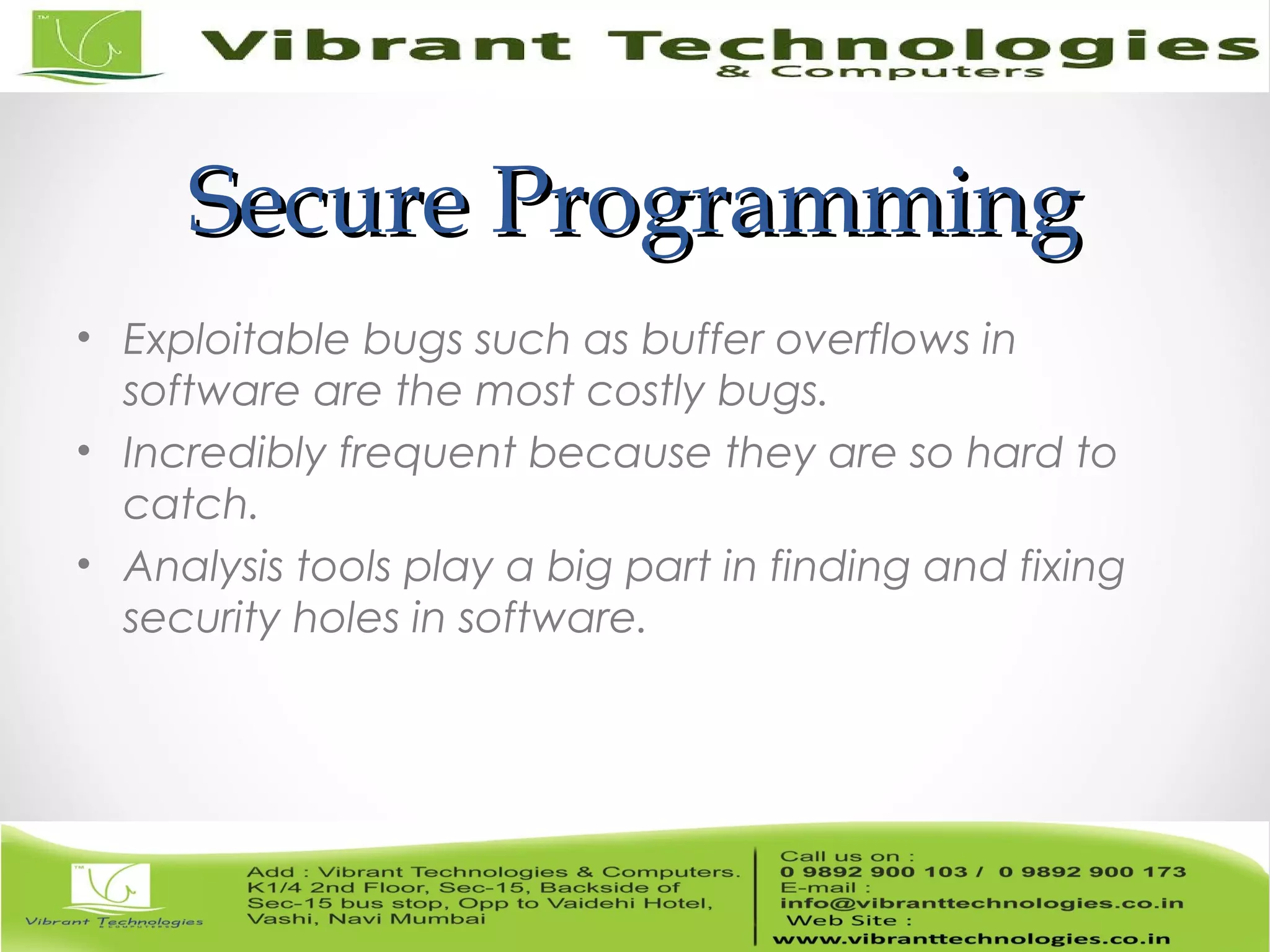 Secure ProgrammingSecure Programming • Exploitable bugs such as buffer overflows in software are the most costly bugs. • Incredibly frequent because they are so hard to catch. • Analysis tools play a big part in finding and fixing security holes in software. 