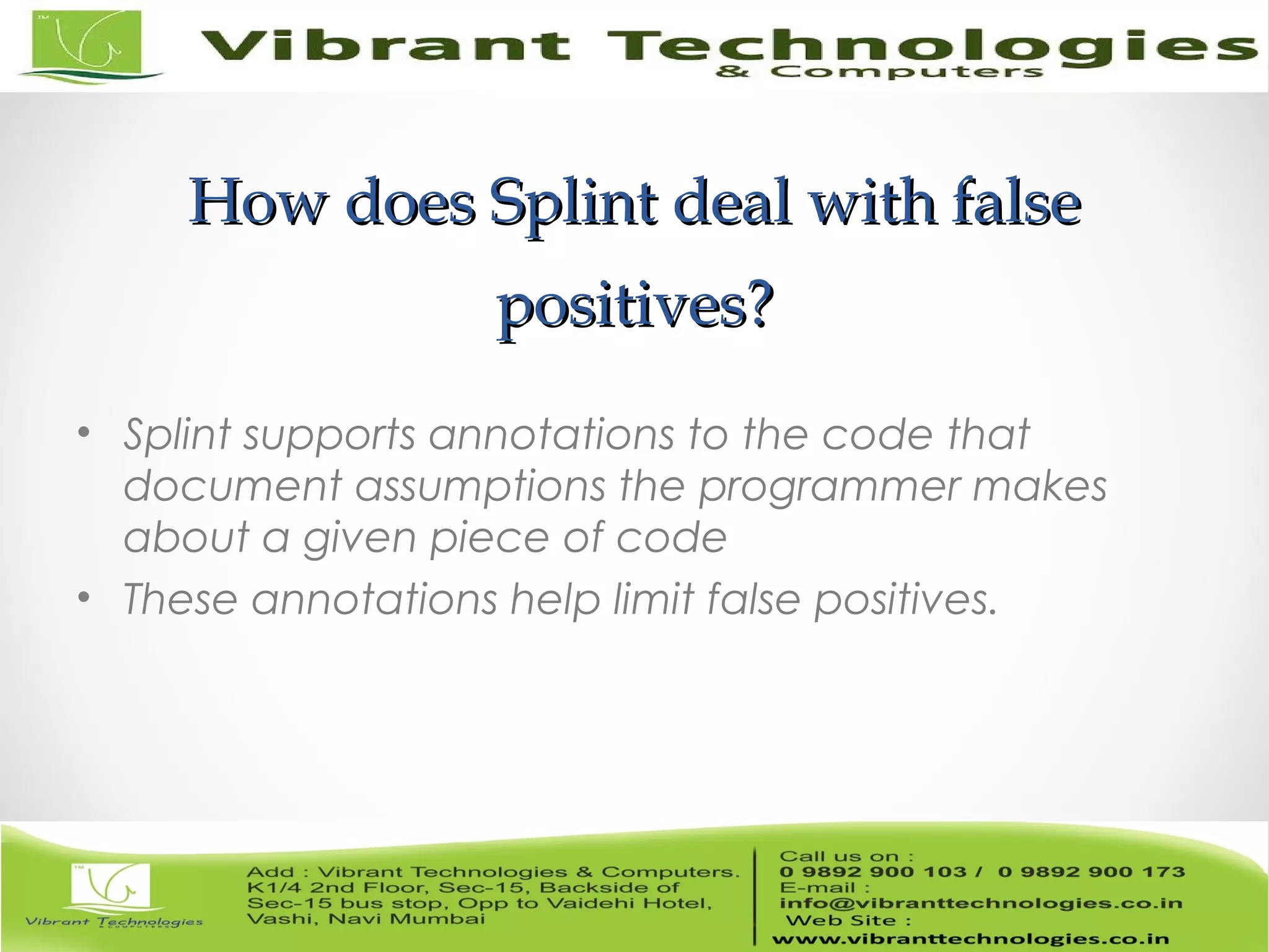 How does Splint deal with falseHow does Splint deal with false positives?positives? • Splint supports annotations to the code that document assumptions the programmer makes about a given piece of code • These annotations help limit false positives. 