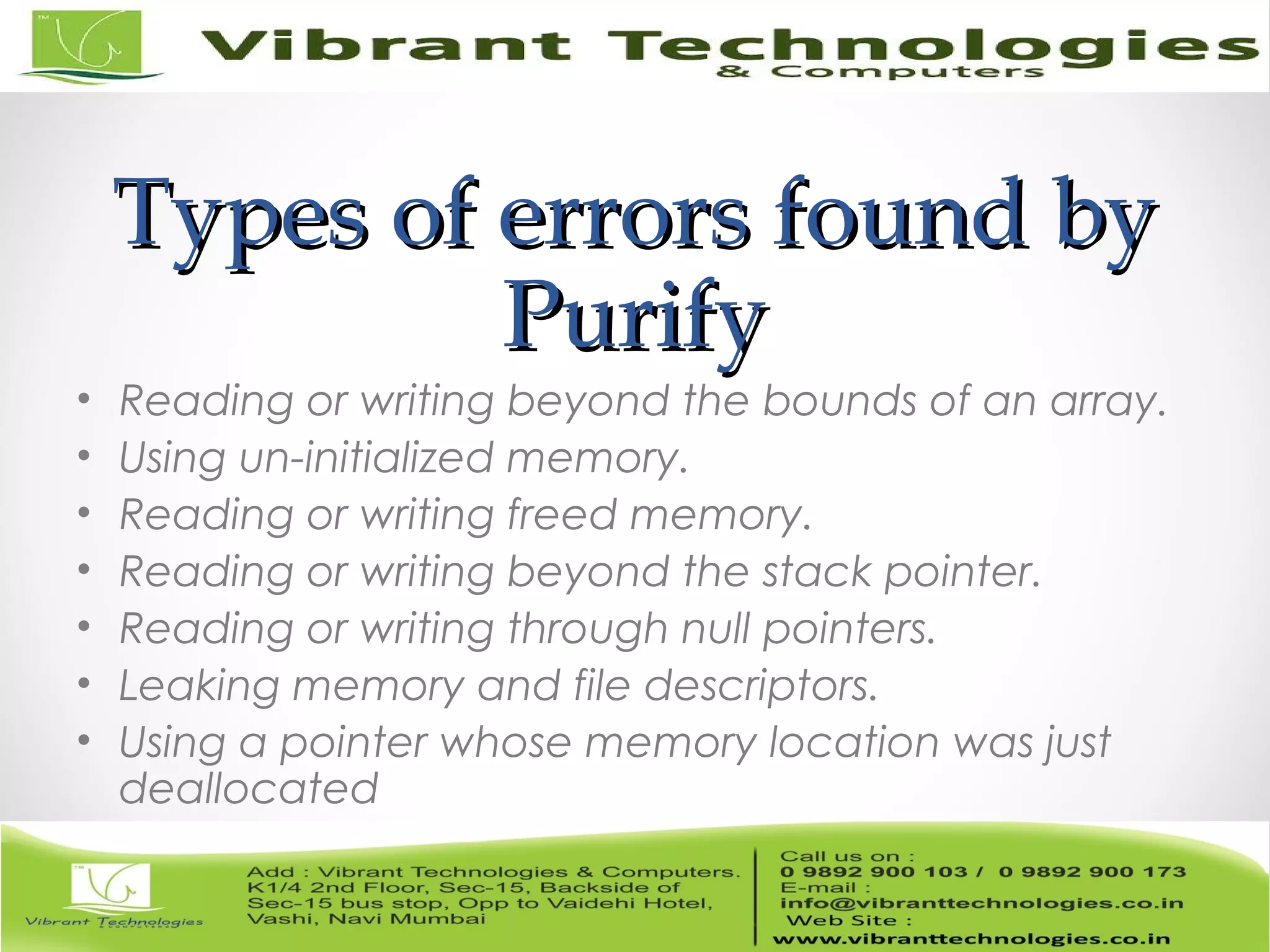 Types of errors found byTypes of errors found by PurifyPurify • Reading or writing beyond the bounds of an array. • Using un-initialized memory. • Reading or writing freed memory. • Reading or writing beyond the stack pointer. • Reading or writing through null pointers. • Leaking memory and file descriptors. • Using a pointer whose memory location was just deallocated 