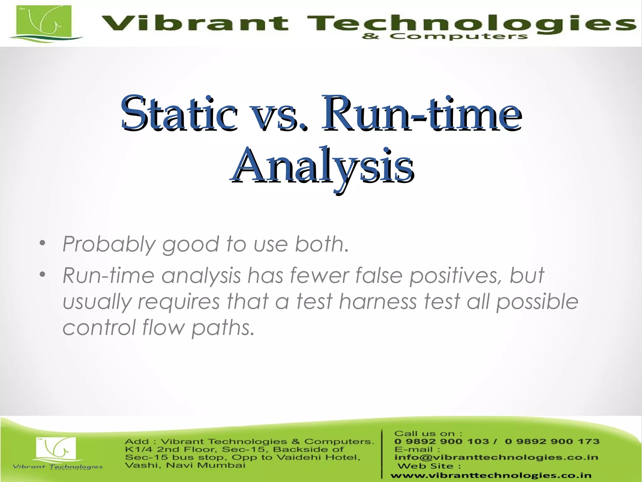 Static vs. Run-timeStatic vs. Run-time AnalysisAnalysis • Probably good to use both. • Run-time analysis has fewer false positives, but usually requires that a test harness test all possible control flow paths. 