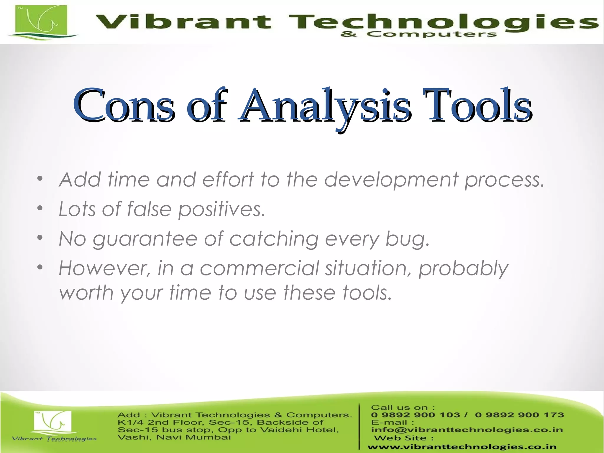 Cons of Analysis ToolsCons of Analysis Tools • Add time and effort to the development process. • Lots of false positives. • No guarantee of catching every bug. • However, in a commercial situation, probably worth your time to use these tools. 