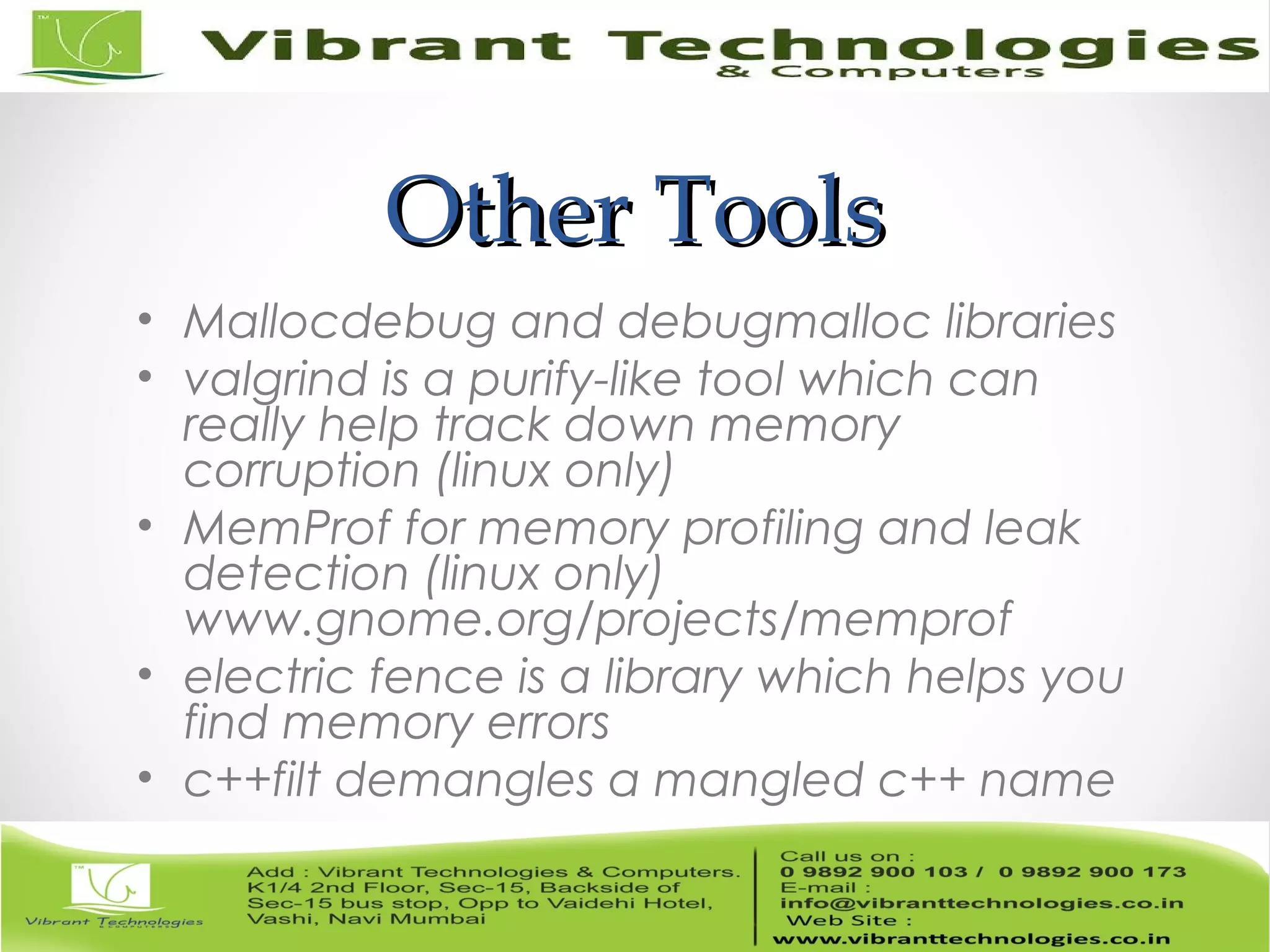 Other ToolsOther Tools • Mallocdebug and debugmalloc libraries • valgrind is a purify-like tool which can really help track down memory corruption (linux only) • MemProf for memory profiling and leak detection (linux only) www.gnome.org/projects/memprof • electric fence is a library which helps you find memory errors • c++filt demangles a mangled c++ name 