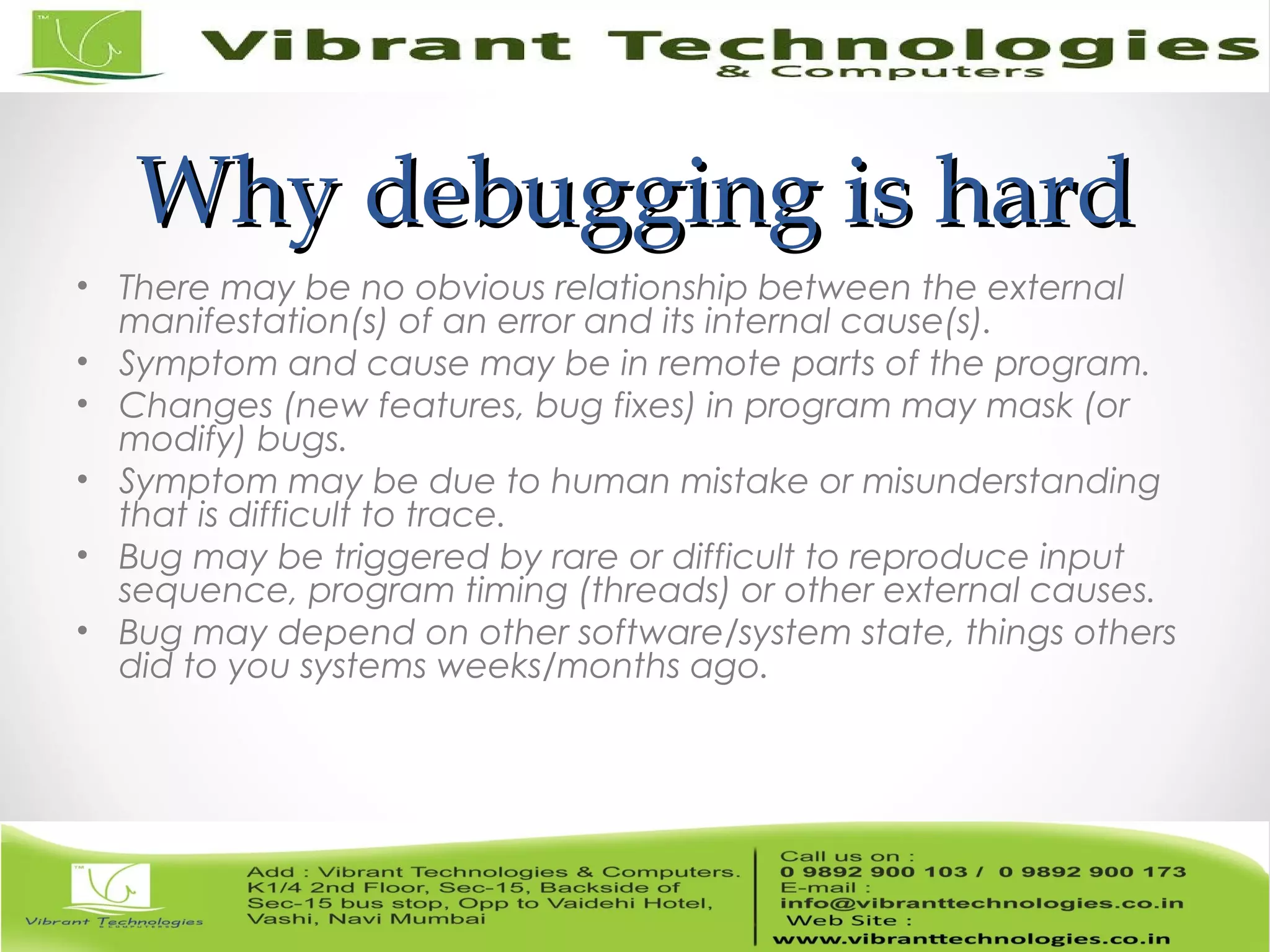 Why debugging is hardWhy debugging is hard • There may be no obvious relationship between the external manifestation(s) of an error and its internal cause(s). • Symptom and cause may be in remote parts of the program. • Changes (new features, bug fixes) in program may mask (or modify) bugs. • Symptom may be due to human mistake or misunderstanding that is difficult to trace. • Bug may be triggered by rare or difficult to reproduce input sequence, program timing (threads) or other external causes. • Bug may depend on other software/system state, things others did to you systems weeks/months ago. 