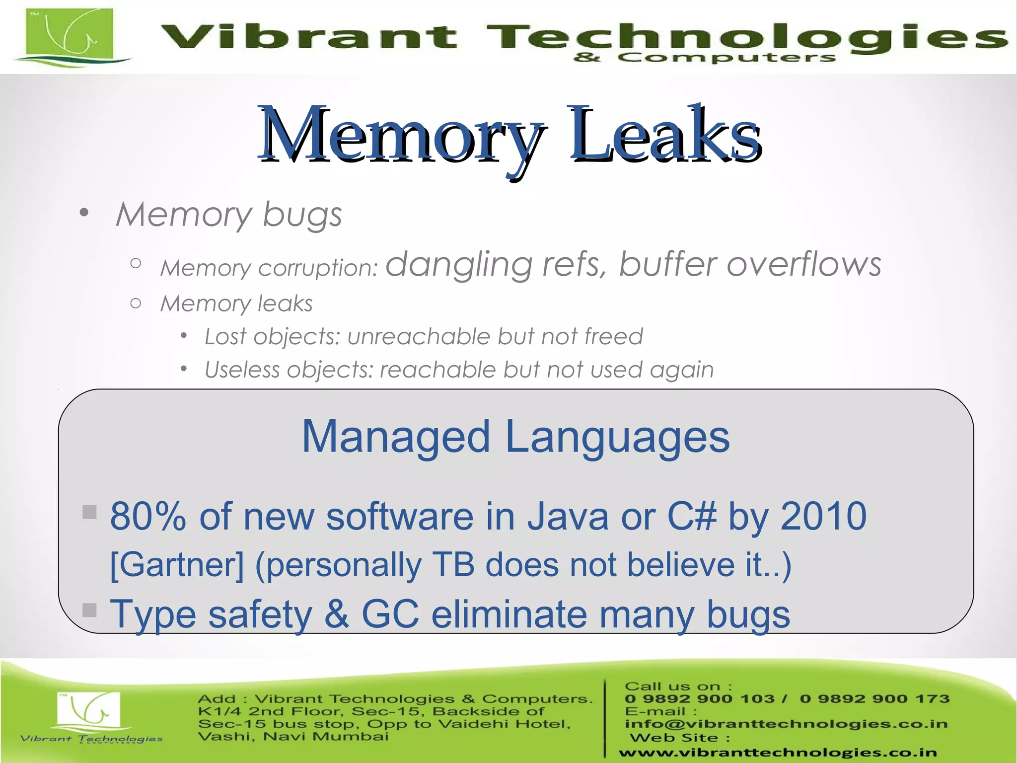Memory LeaksMemory Leaks • Memory bugs o Memory corruption: dangling refs, buffer overflows o Memory leaks • Lost objects: unreachable but not freed • Useless objects: reachable but not used again Managed Languages  80% of new software in Java or C# by 2010 [Gartner] (personally TB does not believe it..)  Type safety & GC eliminate many bugs 