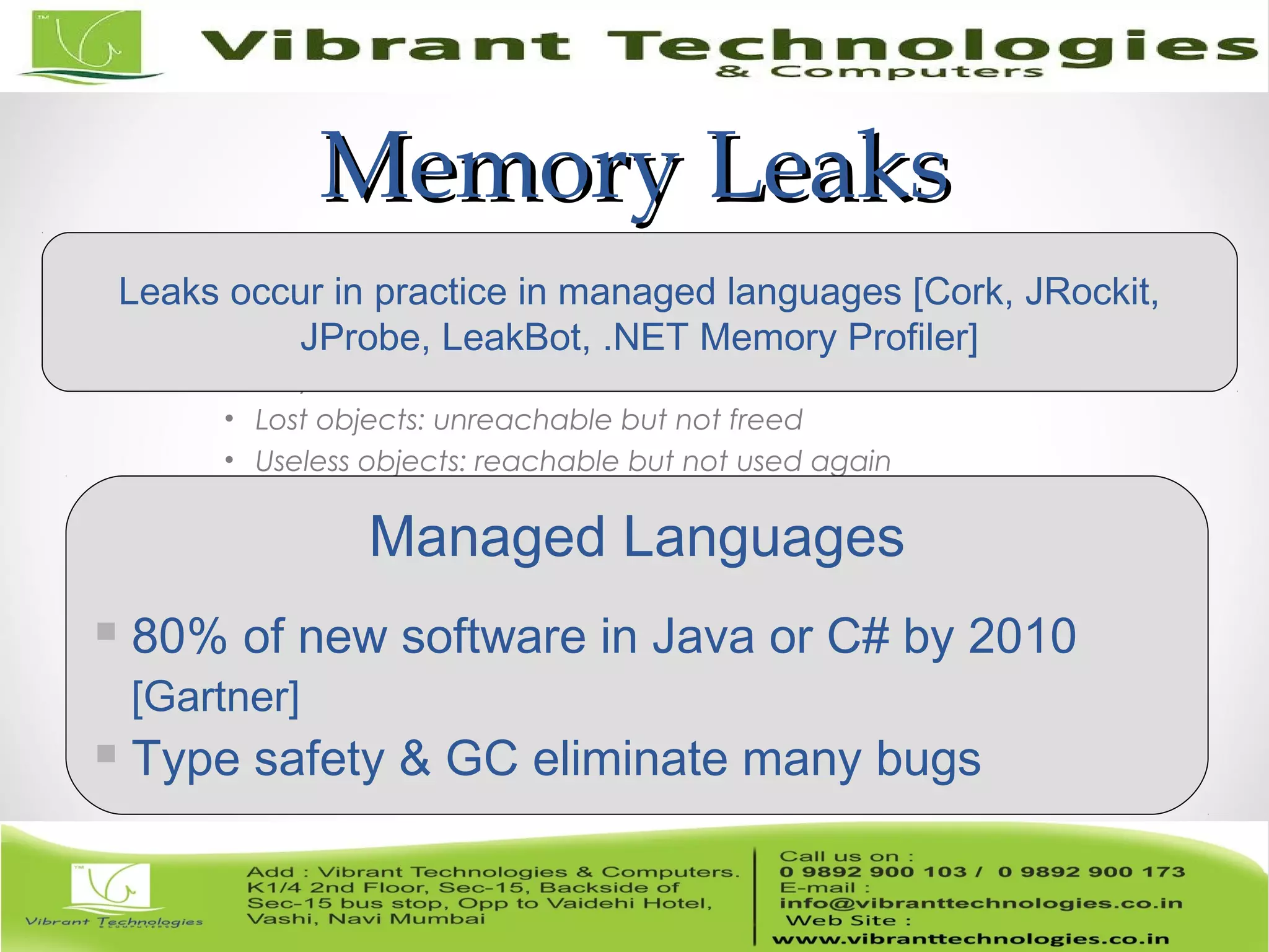 Memory LeaksMemory Leaks • Memory bugs o Memory corruption: dangling refs, buffer overflows o Memory leaks • Lost objects: unreachable but not freed • Useless objects: reachable but not used again Managed Languages  80% of new software in Java or C# by 2010 [Gartner]  Type safety & GC eliminate many bugs Leaks occur in practice in managed languages [Cork, JRockit, JProbe, LeakBot, .NET Memory Profiler] 