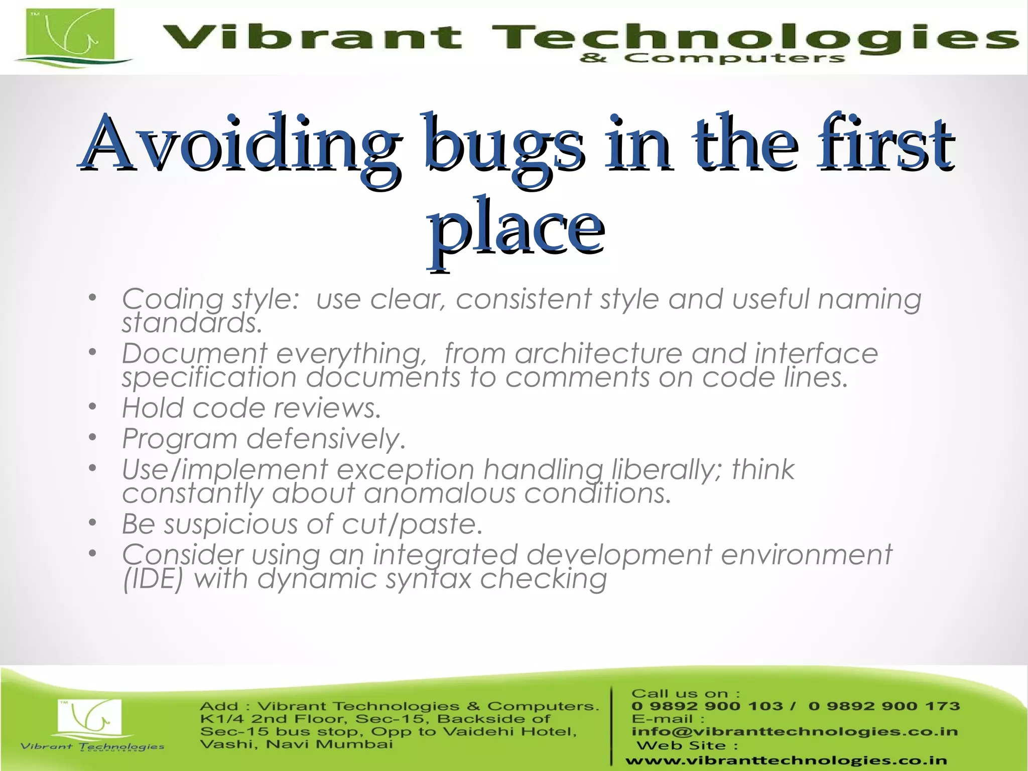 Avoiding bugs in the firstAvoiding bugs in the first placeplace • Coding style: use clear, consistent style and useful naming standards. • Document everything, from architecture and interface specification documents to comments on code lines. • Hold code reviews. • Program defensively. • Use/implement exception handling liberally; think constantly about anomalous conditions. • Be suspicious of cut/paste. • Consider using an integrated development environment (IDE) with dynamic syntax checking 