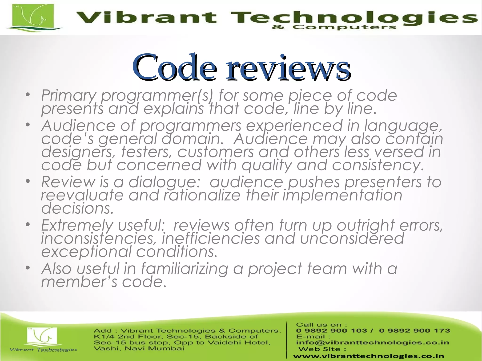 Code reviewsCode reviews • Primary programmer(s) for some piece of code presents and explains that code, line by line. • Audience of programmers experienced in language, code’s general domain. Audience may also contain designers, testers, customers and others less versed in code but concerned with quality and consistency. • Review is a dialogue: audience pushes presenters to reevaluate and rationalize their implementation decisions. • Extremely useful: reviews often turn up outright errors, inconsistencies, inefficiencies and unconsidered exceptional conditions. • Also useful in familiarizing a project team with a member’s code. 