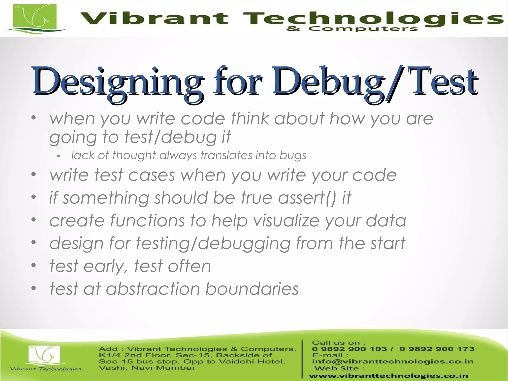 Designing for Debug/TestDesigning for Debug/Test • when you write code think about how you are going to test/debug it - lack of thought always translates into bugs • write test cases when you write your code • if something should be true assert() it • create functions to help visualize your data • design for testing/debugging from the start • test early, test often • test at abstraction boundaries 