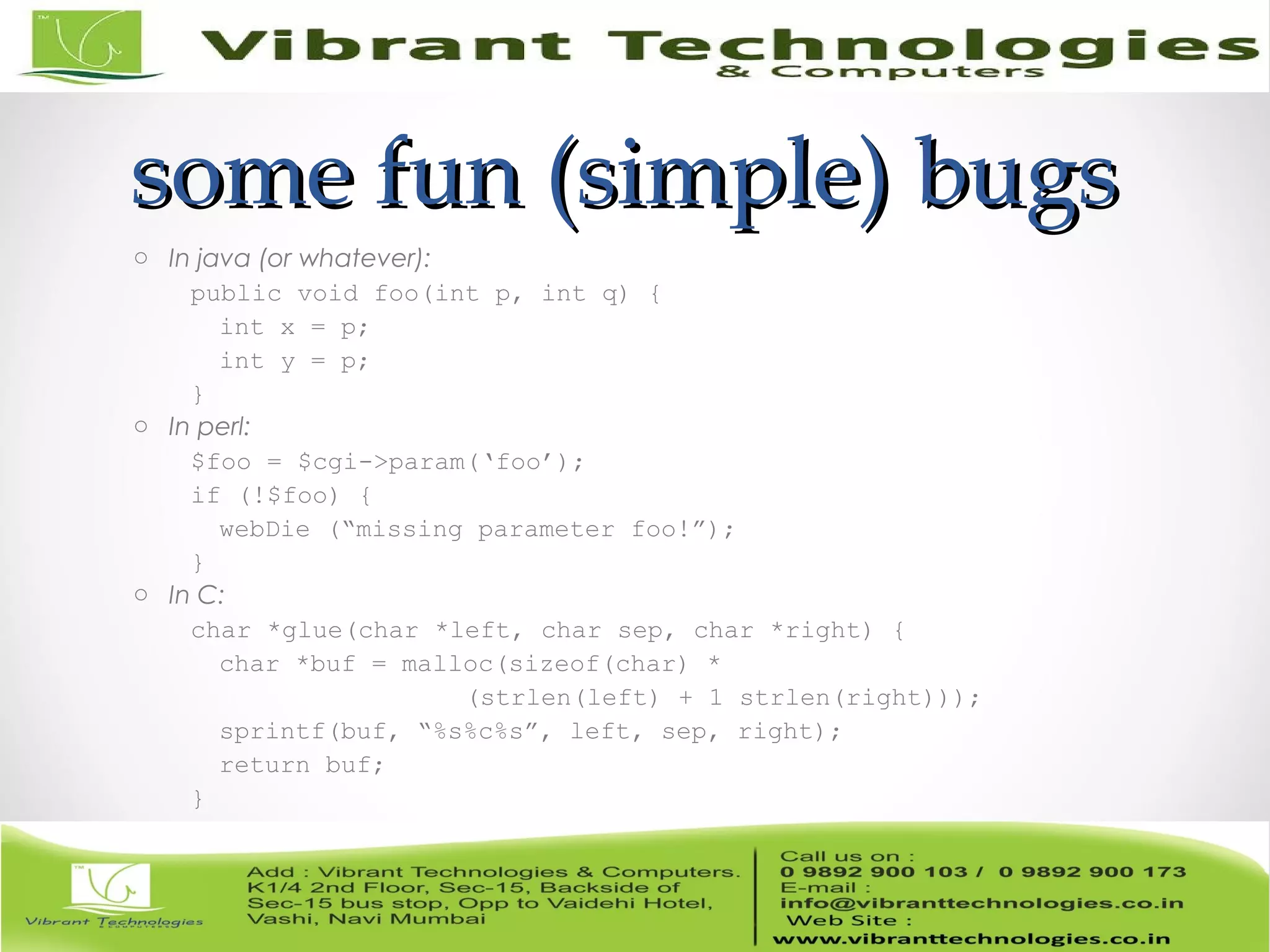 some fun (simple) bugssome fun (simple) bugs o In java (or whatever): public void foo(int p, int q) { int x = p; int y = p; } o In perl: $foo = $cgi->param(‘foo’); if (!$foo) { webDie (“missing parameter foo!”); } o In C: char *glue(char *left, char sep, char *right) { char *buf = malloc(sizeof(char) * (strlen(left) + 1 strlen(right))); sprintf(buf, “%s%c%s”, left, sep, right); return buf; } 