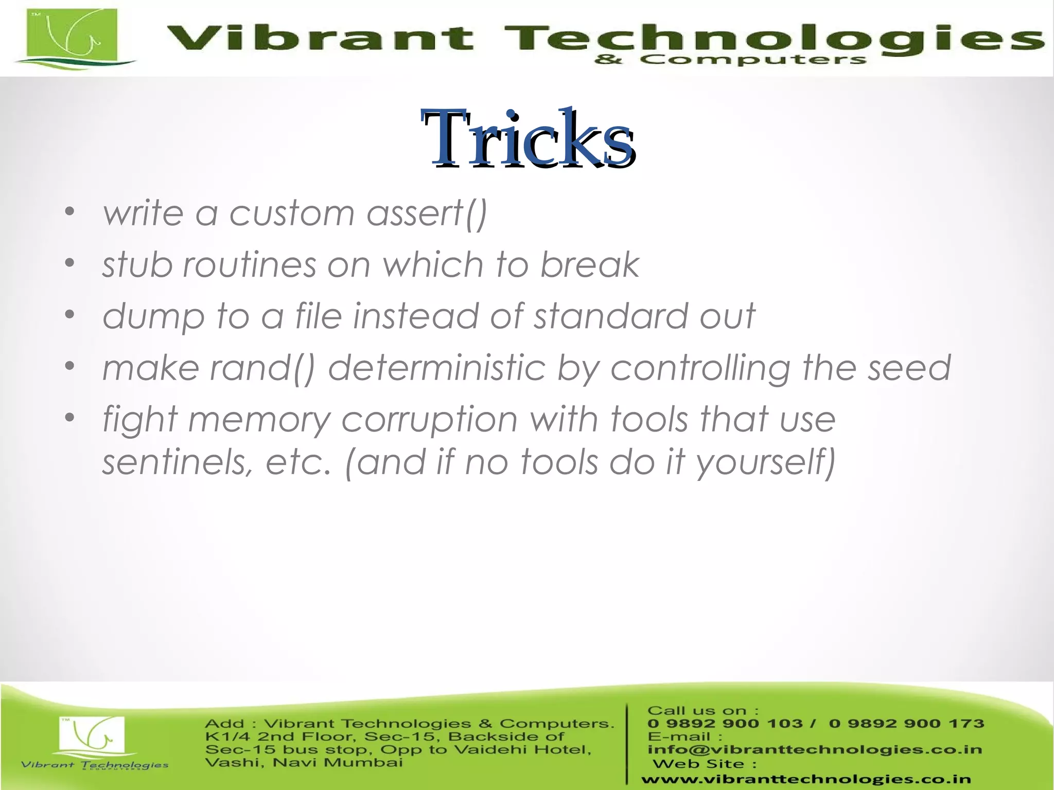 TricksTricks • write a custom assert() • stub routines on which to break • dump to a file instead of standard out • make rand() deterministic by controlling the seed • fight memory corruption with tools that use sentinels, etc. (and if no tools do it yourself) 