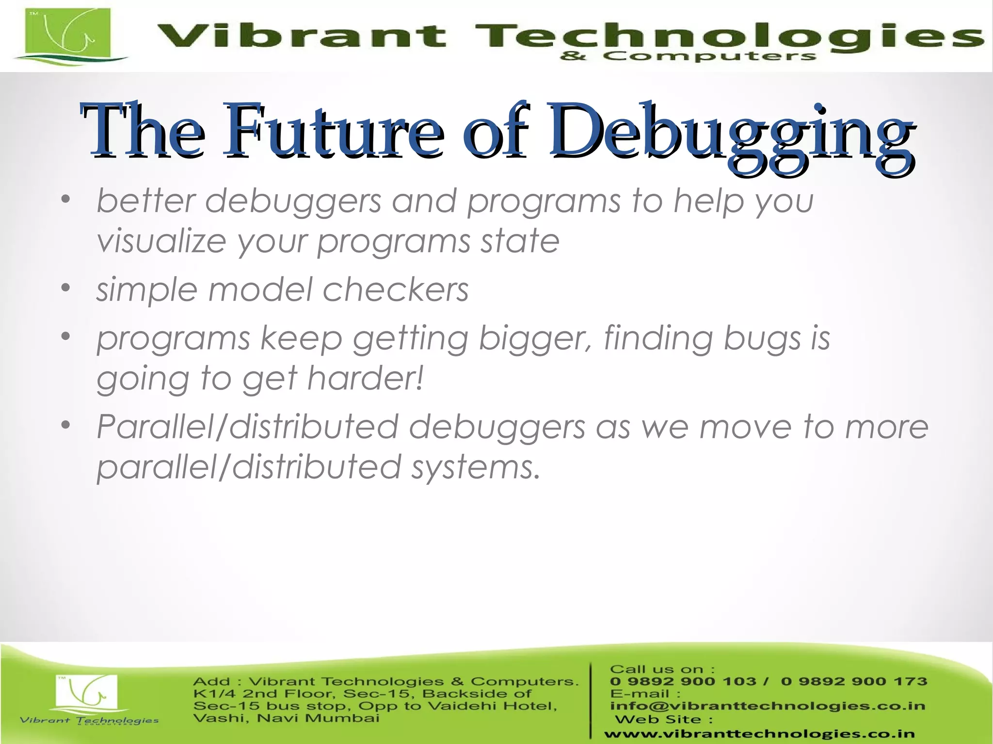 The Future of DebuggingThe Future of Debugging • better debuggers and programs to help you visualize your programs state • simple model checkers • programs keep getting bigger, finding bugs is going to get harder! • Parallel/distributed debuggers as we move to more parallel/distributed systems. 