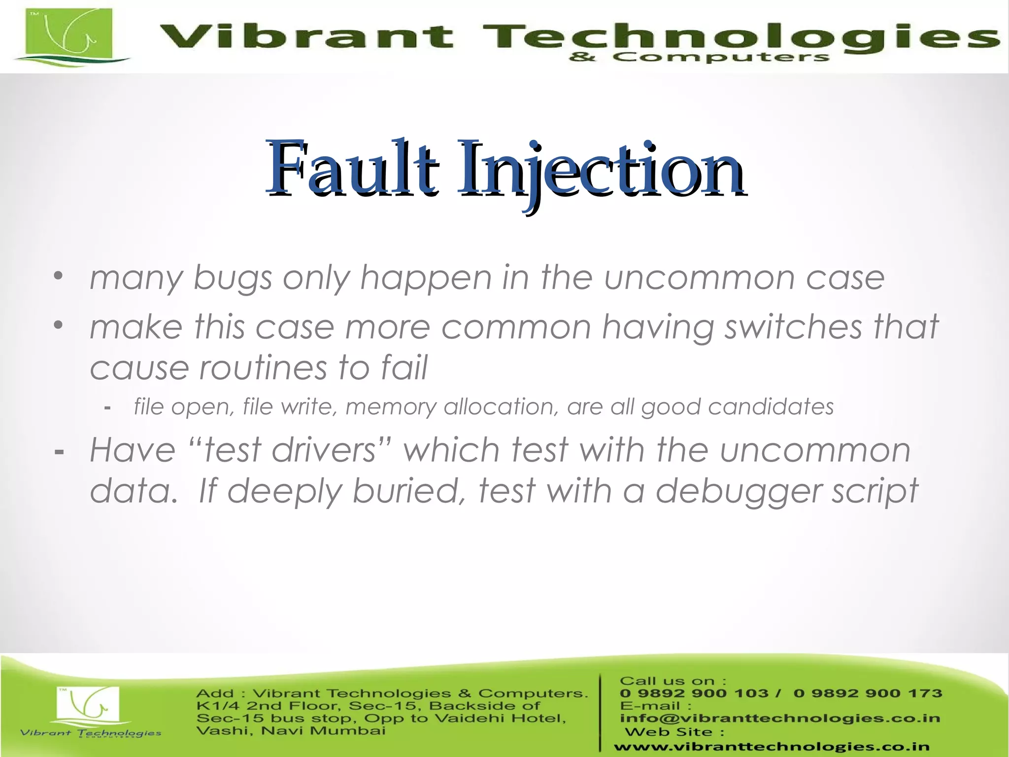 Fault InjectionFault Injection • many bugs only happen in the uncommon case • make this case more common having switches that cause routines to fail - file open, file write, memory allocation, are all good candidates - Have “test drivers” which test with the uncommon data. If deeply buried, test with a debugger script 