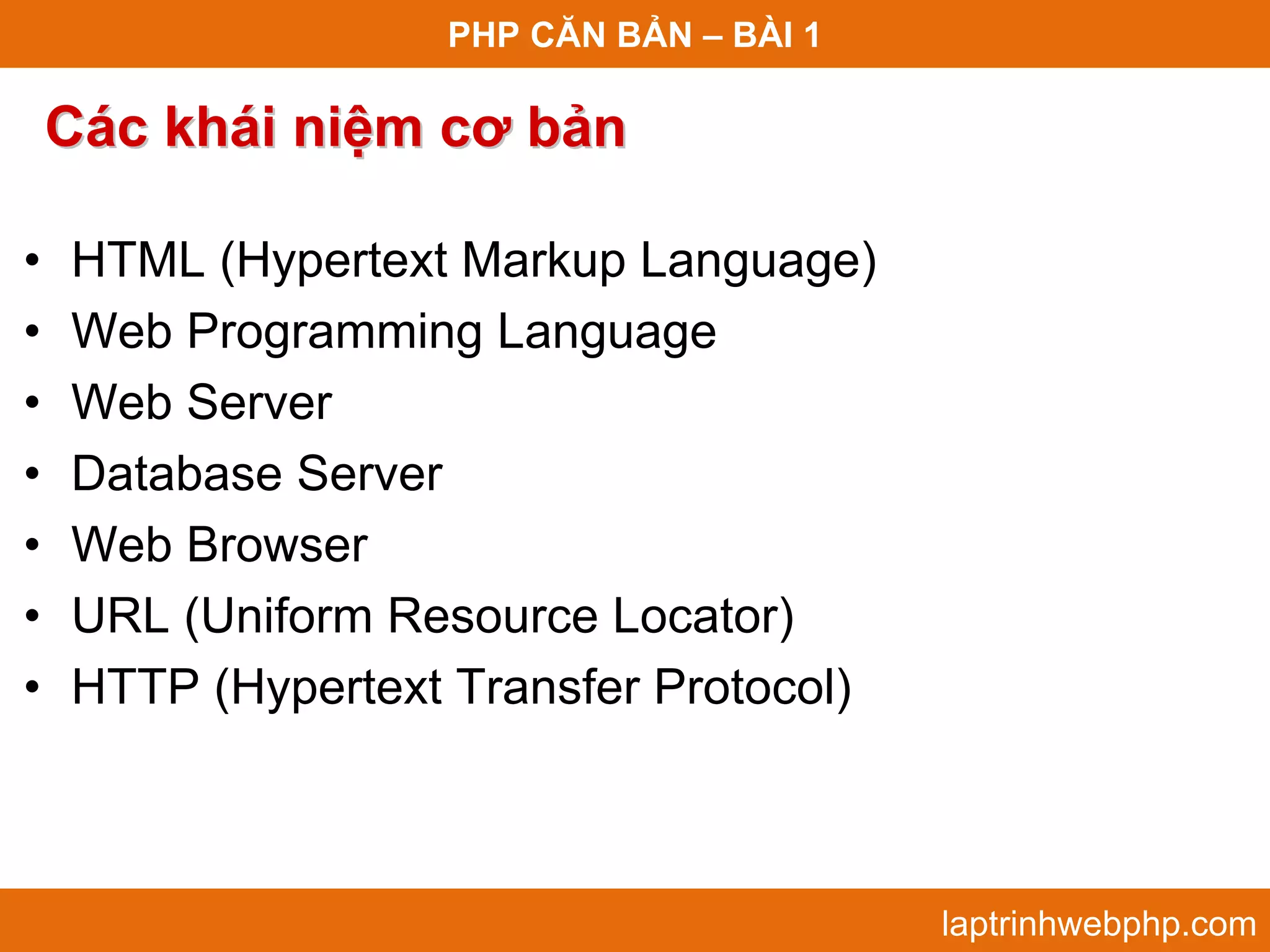PHP CĂN BẢN – BÀI 1 Các khái niệm cơ bản • HTML (Hypertext Markup Language) • Web Programming Language • Web Server • Database Server • Web Browser • URL (Uniform Resource Locator) • HTTP (Hypertext Transfer Protocol) laptrinhwebphp.com 