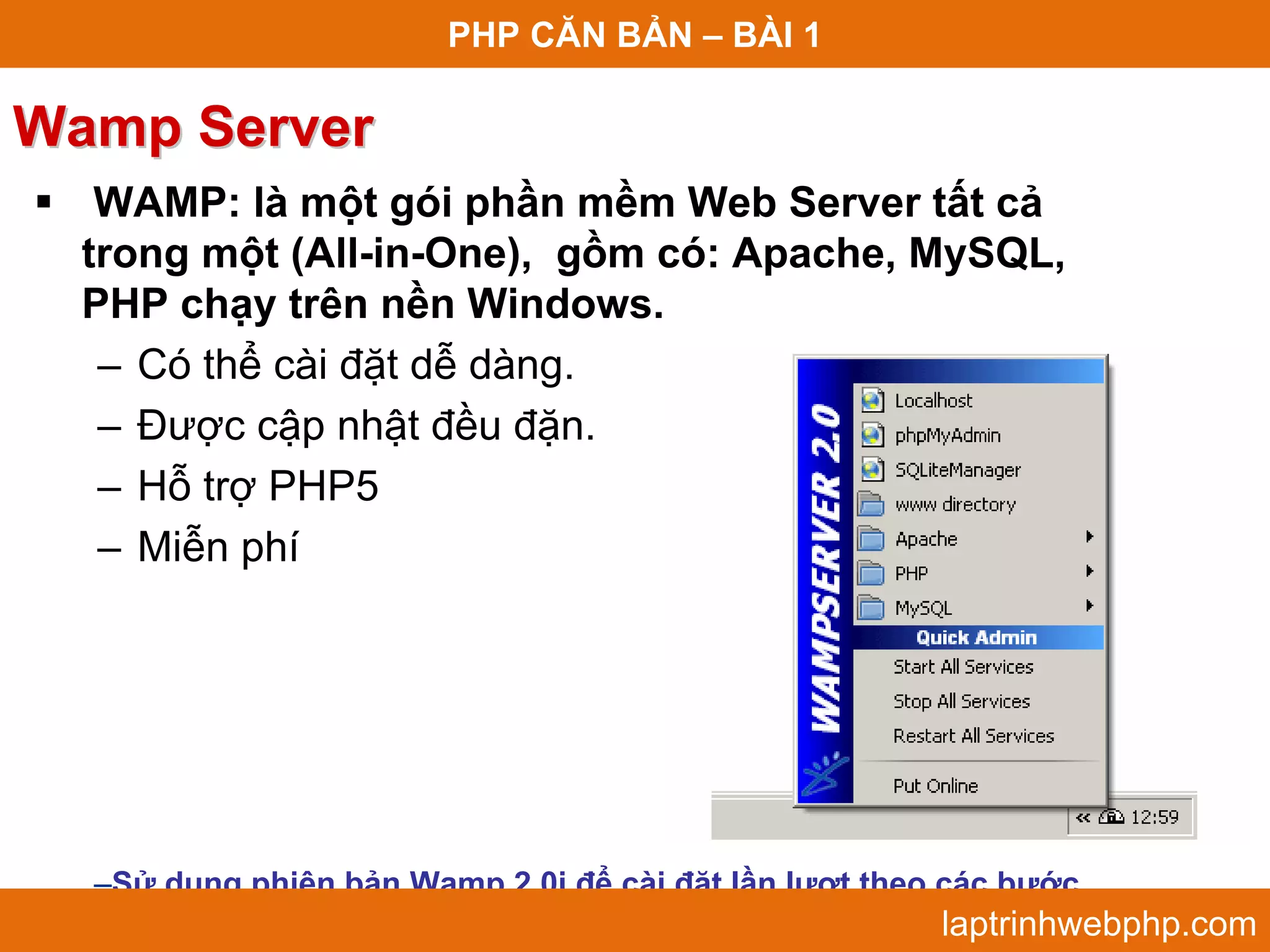 PHP CĂN BẢN – BÀI 1 Wamp Server  WAMP: là một gói phần mềm Web Server tất cả trong một (All-in-One), gồm có: Apache, MySQL, PHP chạy trên nền Windows. – Có thể cài đặt dễ dàng. – Được cập nhật đều đặn. – Hỗ trợ PHP5 – Miễn phí –Sử dụng phiên bản Wamp 2.0i để cài đặt lần lượt theo các bước. laptrinhwebphp.com 
