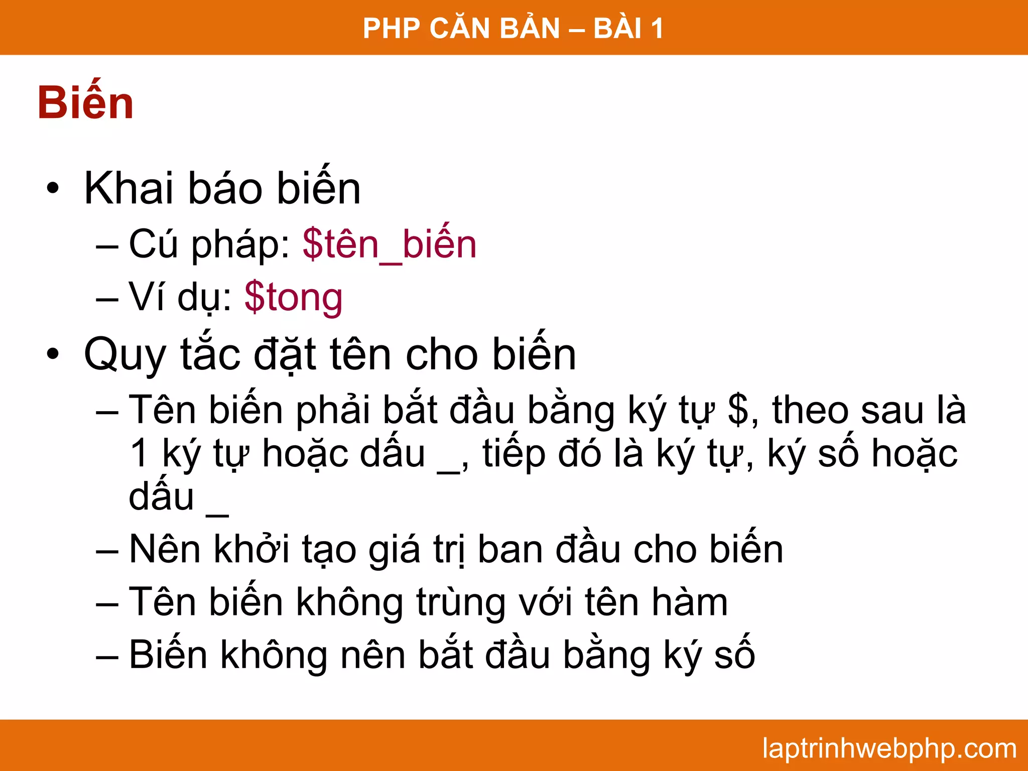 PHP CĂN BẢN – BÀI 1 Biến • Khai báo biến – Cú pháp: $tên_biến – Ví dụ: $tong • Quy tắc đặt tên cho biến – Tên biến phải bắt đầu bằng ký tự $, theo sau là 1 ký tự hoặc dấu _, tiếp đó là ký tự, ký số hoặc dấu _ – Nên khởi tạo giá trị ban đầu cho biến – Tên biến không trùng với tên hàm – Biến không nên bắt đầu bằng ký số laptrinhwebphp.com 