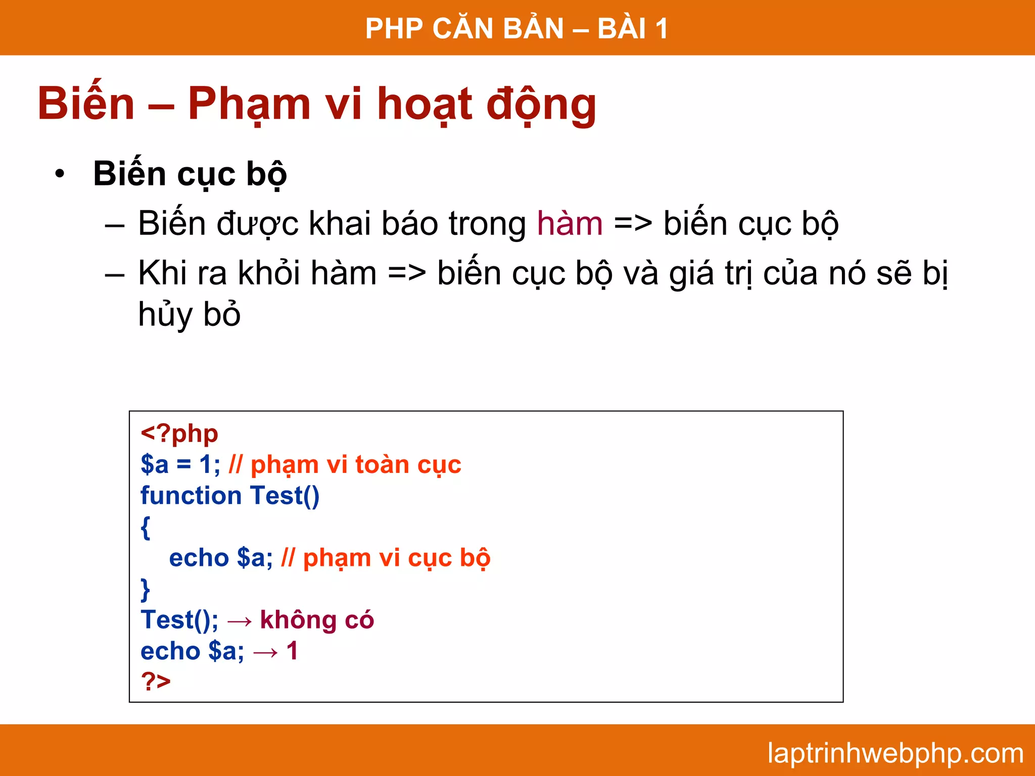 PHP CĂN BẢN – BÀI 1 Biến – Phạm vi hoạt động • Biến cục bộ – Biến được khai báo trong hàm => biến cục bộ – Khi ra khỏi hàm => biến cục bộ và giá trị của nó sẽ bị hủy bỏ <?php $a = 1; // phạm vi toàn cục function Test() { echo $a; // phạm vi cục bộ } Test(); → không có echo $a; → 1 ?> laptrinhwebphp.com 